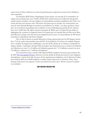 ropas contra el clima, refinaron sus armas de pedernal para compensar la escasez de la obsidiana y
otros materiales.
         El marcador M242 define el haplogrupo Q que incluye a la mayoría de los amerindios. Su
origen está en Liberia hace unos 15,000 a 20,000 años. Sobrevivieron en el clima frío del período
usando técnicas similares a las que emplean sus descendientes modernos pobladores del Ártico. Los
niveles del mar eran entonces unos 100 metros más bajos que los actuales. En consecuencia, una
masa de tierra llamada Beringia conectaba la actual Siberia con Alaska. Los datos genéticos coinci-
den con la evidencia arqueológica para confirmar el cruce de Beringia para poblar Norte América
hace unos 15,000 años. De alguna manera la progenie de M242, que es el linaje M3 que define el
haplogrupo Q3, continuó su migración hacia el sur quizás por un corredor libre de hielo en las Mon-
tañas Rocosas, aunque otros favorecen una migración por la costa. Los descendientes de M3 fueron
los primeros exploradores del Nuevo Mundo.
         Hoy en día, la ciencia no puede diferenciar el linaje representado por las 600 lenguas amerin-
dias, 17 de las cuales representaban cerca del 90% de la población. El número de unidades filogené-
ticas o familias de lenguas bien establecidas es de más de 80, además de un número considerable de
lenguas aisladas. A principios del siglo XXI, las lenguas más importantes por su número de hablantes
son: Quechua con unos 9 a 14 millones de hablantes; guaraní con 7 a 12 millones; aymará con unos
2.5 millones y náhuatl con 1.7 millones de hablantes.6
         En los próximos años, cuando el Dr. Spencer Wells complete el proyecto que encabeza des-
de 2005 The Genographic Project, sabremos con más detalle de donde provenimos como indígenas
nicaragüenses. A pesar de la falta de apoyo de las organizaciones indígenas y de las Naciones Unidas,
hasta abril de 2009 unos 50,000 indígenas se habían unido al proyecto en América, África, Asia y
Europa. El proyecto está supuesto a tener una duración de cinco años. Pronto veremos los prime-
ros resultados.
                                      




6
    Lenguas Indígenas de América


                                                                                                    10
 
