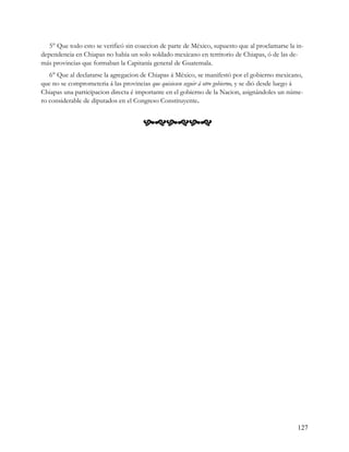 5° Que todo esto se verificó sin coaccion de parte de México, supuesto que al proclamarse la in-
dependencia en Chiapas no habia un solo soldado mexicano en territorio de Chiapas, ó de las de-
más provincias que formaban la Capitanía general de Guatemala.
   6° Que al declararse la agregacion de Chiapas á México, se manifestó por el gobierno mexicano,
que no se comprometeria á las provincias que quisiesen seguir á otro gobierno, y se dió desde luego á
Chiapas una participacion directa é importante en el gobierno de la Nacion, asignándoles un núme-
ro considerable de diputados en el Congreso Constituyente.


                                       




                                                                                                  127
 