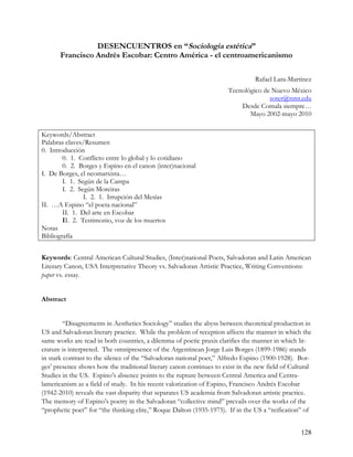 DESENCUENTROS en “Sociología estética”
       Francisco Andrés Escobar: Centro América - el centroamericanismo

                                                                                Rafael Lara-Martínez
                                                                      Tecnológico de Nuevo México
                                                                                    soter@nmt.edu
                                                                          Desde Comala siempre…
                                                                             Mayo 2002-mayo 2010


Keywords/Abstract
Palabras claves/Resumen
0. Introducción
        0. 1. Conflicto entre lo global y lo cotidiano
        0. 2. Borges y Espino en el canon (inter)nacional
I. De Borges, el neomarxista…
        I. 1. Según de la Campa
        I. 2. Según Moreiras
                I. 2. 1. Irrupción del Mesías
II. …A Espino “el poeta nacional”
        II. 1. Del arte en Escobar
        II. 2. Testimonio, voz de los muertos
Notas
Bibliografía


Keywords: Central American Cultural Studies, (Inter)national Poets, Salvadoran and Latin American
Literary Canon, USA Interpretative Theory vs. Salvadoran Artistic Practice, Writing Conventions:
paper vs. essay.


Abstract


         “Disagreements in Aesthetics Sociology” studies the abyss between theoretical production in
US and Salvadoran literary practice. While the problem of reception affects the manner in which the
same works are read in both countries, a dilemma of poetic praxis clarifies the manner in which lit-
erature is interpreted. The omnipresence of the Argentinean Jorge Luis Borges (1899-1986) stands
in stark contrast to the silence of the “Salvadoran national poet,” Alfredo Espino (1900-1928). Bor-
ges’ presence shows how the traditional literary canon continues to exist in the new field of Cultural
Studies in the US. Espino’s absence points to the rupture between Central America and Centra-
lamericanism as a field of study. In his recent valorization of Espino, Francisco Andrés Escobar
(1942-2010) reveals the vast disparity that separates US academia from Salvadoran artistic practice.
The memory of Espino’s poetry in the Salvadoran “collective mind” prevails over the works of the
“prophetic poet” for “the thinking elite,” Roque Dalton (1935-1975). If in the US a “reification” of


                                                                                                  128
 