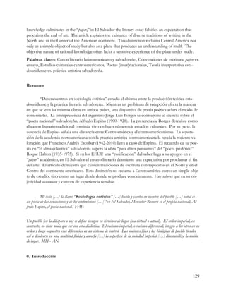 knowledge culminates in the “paper,” in El Salvador the literary essay falsifies an expectation that
proclaims the end of art. The article explains the existence of diverse traditions of writing in the
North and in the Center of the American continent. This distinction reclaims Central America not
only as a simple object of study but also as a place that produces an understanding of itself. The
objective nature of rational knowledge often lacks a sensitive experience of the place under study.
Palabras claves: Canon literario latinoamericano y salvadoreño, Convenciones de escritura: paper vs.
ensayo, Estudios culturales centroamericanos, Poetas (inter)nacionales, Teoría interpretativa esta-
dounidense vs. práctica artística salvadoreña.


Resumen


         “Desencuentros en sociología estética” estudia el abismo entre la producción teórica esta-
dounidense y la práctica literaria salvadoreña. Mientras un problema de recepción afecta la manera
en que se leen las mismas obras en ambos países, una disyuntiva de praxis poética aclara el modo de
comentarlas. La omnipresencia del argentino Jorge Luis Borges se contrapone al silencio sobre el
“poeta nacional” salvadoreño, Alfredo Espino (1900-1928). La presencia de Borges descubre cómo
el canon literario tradicional continúa vivo en buen número de estudios culturales. Por su parte, la
ausencia de Espino señala una distancia entre Centroamérica y el centroamericanismo. La separa-
ción de la academia norteamericana son la practica artística centroamericana la revela la reciente va-
loración que Francisco Andrés Escobar (1942-2010) lleva a cabo de Espino. El recuerdo de su poe-
sía en “el alma colectiva” salvadoreña supera la obra “para élites pensantes” del “poeta profético”
Roque Dalton (1935-1975). Si en los EEUU una “cosificación” del saber llega a su apogeo en el
“paper” académico, en El Salvador el ensayo literario desmiente una expectativa por proclamar el fin
del arte. El artículo demuestra que existen tradiciones de escritura contrapuestas en el Norte y en el
Centro del continente americano. Esta distinción no reclama a Centroamérica como un simple obje-
to de estudio, sino como un lugar desde donde se produce conocimiento. Hay saberes que en su ob-
jetividad desconocen y carecen de experiencia sensible.


         Mi tesis […] la llamé “Sociología estética” […] habla y escribe en nombre del pueblo […] usted es
un poeta de las sensaciones y de los sentimientos […] “en El Salvador, Monseñor Romero es el profeta nacional; Al-
fredo Espino, el poeta nacional. FAE


Un pueblo (en la diáspora o no) se define siempre en términos de lugar (sea virtual o actual). El orden imperial, en
contraste, no tiene nada que ver con esta dialéctica. El racismo imperial, o racismo diferencial, integra a los otros en su
orden y luego orquestra esas diferencias en un sistema de control. Las nociones fijas y las biológicas de pueblo tienden
así a disolverse en una multitud fluida y amorfa […] la superficie de la sociedad imperial […] desestabiliza la noción
de lugar. MH - AN


0. Introducción



                                                                                                                      129
 