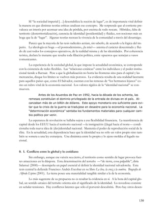 SI “la sociedad imperial […] desestabiliza la noción de lugar”, es de importancia vital definir
la manera en que distintas teorías críticas analizan ese concepto. Me sorprende que al corriente pre-
valezca un interés por acentuar una idea de pérdida, por encima de todo rescate. Hibridez, falta de
territorio (desterritorialización), carencia de identidad (posidentidad) y fluidez, son nociones más en
boga que la de “lugar”. Algunas teorías recrean la vivencia de la comunidad a través del desarraigo.
         Parece que la mayoría de las tesis radicales actúan, sin saberlo, de acuerdo a la lógica del im-
perio. La ideología en boga —el posmodernismo, ¿la mía?— asienta el carácter descentrado y flui-
do de casi todos los conceptos operativos, de la realidad misma y de las identidades. Por coherencia
teórica, declara lo mutante que resulta toda filiación política, entre opuestos que semejan a vasos
comunicantes.
         La experiencia de la sociedad global, la que impone la actualidad económica, se corresponde
con la existencia de redes flexibles. Las “relaciones estáticas” entre los individuos y el poder institu-
cional tiende a fluctuar. Pese a que la globalización no borra las fronteras sino para el capital y las
mercancías, dizque los límites se vuelven más porosos. La evidencia resulta de una realidad lacerante
para aquellos países que, como El Salvador, cuentan con las remesas de “los hermanos lejanos” co-
mo un rubro vital de la economía nacional. Los valores rígidos de la “identidad nacional” se con-
mueven.
                Antes de los Acuerdos de Paz en 1992, hacia la década de los ochenta, las
        remesas constituían el dominio privilegiado de la entrada de divisas en el país. Al-
        canzaban más de un billón de dólares. Este apoyo monetario era suficiente para evi-
        tar que la crisis de la guerra se tradujese en desastre para la economía nacional. La
        “determinación económica” sentaba los fundamentos materiales para cualquier cam-
        bio político por venir.

        La esperanza de revolución se hallaba sujeta a esa flexibilidad financiera. La transferencia de
capital desde los EEUU hacia el territorio nacional —la inmigración (i)legal hacia el norte— condi-
cionaba toda nueva idea de (des)identidad nacional. Mantenía el poder de reproducción social de la
élite. En la actualidad, esta dependencia hace que la identidad sea no sólo un valor propio sino tam-
bién se someta a una ley extranjera. Una dinámica entre lo propio y lo ajeno moldea el legado na-
cional.


0. 1. Conflicto entre lo global y lo cotidiano
         Sin embargo, aunque ese vaivén sea cierto, el territorio como sentido de lugar provoca fuer-
tes atracciones en la diáspora. Esta determinación del terruño —“de tierra, cosa palpable”, diría
Salarrué (2000)— desempeña un papel esencial al definir la identidad nacional salvadoreña. Esta
tesis central la defiende Francisco Andrés Escobar en su libro La lira, la cruz y la sombra. Biografía de
Alfredo Espino (2001). La tierra posee una materialidad tangible similar a la de la economía.
        Lo más sugerente de su propuesta no es resaltar la evidencia en sí. A la hora del capital glo-
bal, un sentido arcaico del terruño orienta aún el significado de la identidad. Lo novedoso consiste
en señalar tensiones. Hay conflictos latentes que sólo el porvenir descubrirá. Pero hay otros desen-



                                                                                                      130
 