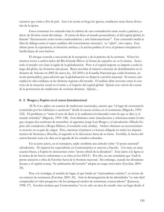cuentros que están a flor de piel. Aun si la teoría en boga los ignora, establecen netas líneas diviso-
rias de la época.
         Estos contrastes los entiendo bajo la rúbrica de una contradicción entre teoría y práctica, es
decir, de división social del trabajo. Al entrar de lleno al mundo posmoderno, al del capital global, lo
llamaré “desencuentro entre teoría estadounidense y arte latinoamericano”. Este estruendo media la
falta de diálogo entre el sujeto analítico del conocimiento racional y su “objeto”, otro sujeto. Este
último pone la experiencia, la intuición artística y la acción política al vivo; el primero interpreta la
huella lejana de esos hechos.
        El choque convida a una teoría de la recepción y de la práctica de la escritura. Al leer los
mismos textos a ambos lados del Río Grande/Bravo, la forma de captarlos no es la misma. Acaso
todo el mundo vive bajo la égida de la globalización. Pero si el capital impone su imperio a todo lo
largo del globo, las fronteras aún pesan. Basta recordar el número creciente de deshidratados en el
desierto de Arizona en 2002 (la nueva ley, AZ-2010 y la Guardia Nacional que cuida fronteras, en
teoría permeables), para advertir que la globalización no disipa la cuestión nacional. Ni menos aún
explica la vida cotidiana en las distintas regiones del mundo. El análisis debe moverse entre lo con-
creto de la situación social en el istmo y el imperio del capital global. Quizás este vaivén dé cuenta
de la persistencia de tradiciones de escritura distintas. Quizás…


0. 2. Borges y Espino en el canon (inter)nacional
        AUN si no aplico un examen de tradiciones nacionales, asiento que “el lugar de enunciación
construido por los hablantes o escritores” divide la escena teórica en el continente (Mignolo, 1993:
122). El problema es “tanto el acto de decir (y la audiencia involucrada) como lo que se dice (y el
mundo referido)” (Mignolo, 1993: 128). Esta dinámica entre (inter)locutor y referencia aclara el sitio
que ocupan dos escritores de renombre: el argentino Jorge Luis Borges y el salvadoreño Alfredo Es-
pino (de considerrar a Roque Dalton, el resultado sería similar). Ambos obtienen un reconocimien-
to notorio en su país de origen. Pero, mientras el primero es lectura obligada en todos los departa-
mentos de literatura y filosofía, al segundo se le desconoce fuera de su tierra. Invisible, la fuerza del
canon literario está a la obra en la agenda de los estudios culturales.
        En su justo juicio, en el extranjero, nadie escribiría una artículo sobre “el poeta nacional”
salvadoreño. Ni siquiera los especialistas en Centroamérica se atreven a hacerlo. A lo más, en unas
cuantas líneas, a Espino lo descuentan como “poeta oficial de la dictadura”. Este juicio a la ligera es
la tónica de las breves referencias a su obra en los EEUU. Por ello, no me extrañaría que Nadie le
preste atención a obra de Escobar fuera de la frontera nacional. Sin embargo, cuando las dictaduras
decaen y el capital avanza, “la celebración del terruño” adopta un sesgo renovador (Escobar, 2001:
24).
       Pese a la nostalgia, el sentido de lugar, el que funda un “nacionalismo estético”, se reviste de
un carácter de resistencia (Escobar, 2001: 24). Ante la desintegración de las identidades “es más fácil
comprender el valor progresivo de los [antiguos] modos de resistencia conservadores” (Jameson,
1998: 57). Escobar reclama que Centroamérica “es no sólo un área de estudio sino un lugar desde el



                                                                                                     131
 