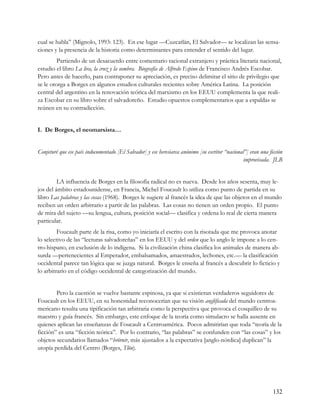 cual se habla” (Mignolo, 1993: 123). En ese lugar —Cuzcatlán, El Salvador— se localizan las sensa-
ciones y la presencia de la historia como determinantes para entender el sentido del lugar.
         Partiendo de un desacuerdo entre comentario racional extranjero y práctica literaria nacional,
estudio el libro La lira, la cruz y la sombra. Biografía de Alfredo Espino de Francisco Andrés Escobar.
Pero antes de hacerlo, para contraponer su apreciación, es preciso delimitar el sitio de privilegio que
se le otorga a Borges en algunos estudios culturales recientes sobre América Latina. La posición
central del argentino en la renovación teórica del marxismo en los EEUU complementa la que reali-
za Escobar en su libro sobre el salvadoreño. Estudio opuestos complementarios que a espaldas se
reúnen en su contradicción.


I. De Borges, el neomarxista…


Conjeturé que ese país indocumentado [El Salvador] y ese heresiarca anónimo [su escritor “nacional”] eran una ficción
                                                                                                  improvisada. JLB


         LA influencia de Borges en la filosofía radical no es nueva. Desde los años sesenta, muy le-
jos del ámbito estadounidense, en Francia, Michel Foucault lo utiliza como punto de partida en su
libro Las palabras y las cosas (1968). Borges le sugiere al francés la idea de que las objetos en el mundo
reciben un orden arbitrario a partir de las palabras. Las cosas no tienen un orden propio. El punto
de mira del sujeto —su lengua, cultura, posición social— clasifica y ordena lo real de cierta manera
particular.
         Foucault parte de la risa, como yo iniciaría el escrito con la risotada que me provoca anotar
lo selectivo de las “lecturas salvadoreñas” en los EEUU y del orden que lo anglo le impone a lo cen-
tro-hispano, en exclusión de lo indígena. Si la civilización china clasifica los animales de manera ab-
surda —pertenecientes al Emperador, embalsamados, amaestrados, lechones, etc.— la clasificación
occidental parece tan lógica que se juzga natural. Borges le enseña al francés a descubrir lo ficticio y
lo arbitrario en el código occidental de categorización del mundo.


        Pero la cuestión se vuelve bastante espinosa, ya que si existieran verdaderos seguidores de
Foucault en los EEUU, en su honestidad reconocerían que su visión anglificada del mundo centroa-
mericano resulta una tipificación tan arbitraria como la perspectiva que provoca el cosquilleo de su
maestro y guía francés. Sin embargo, este enfoque de la teoría como simulacro se halla ausente en
quienes aplican las enseñanzas de Foucault a Centroamérica. Pocos admitirían que toda “teoría de la
ficción” es una “ficción teórica”. Por lo contrario, “las palabras” se confunden con “las cosas” y los
objetos secundarios llamados “hrörnir, más ajustados a la expectativa [anglo-nórdica] duplican” la
utopía perdida del Centro (Borges, Tlön).




                                                                                                                132
 