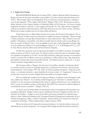 I. 1. Según de la Campa
         RECIENTEMENTE Román de la Campa (1997) y Alberto Moreiras (2001) descubren en
Borges el punto de mira para concederle un giro político a la crítica literaria latinoamericana en los
EEUU. De la Campa reduce el entendimiento de las revoluciones centroamericanas y caribeñas a
un texto del argentino: “Tlön, Uqbar, Orbis Tertius” (Borges, 1956: 13-34). Revela que un mismo
folleto informa a César Augusto Sandino, a Farabundo Martí y al Che Guevara. Así como el mundo
imaginario de Uqbar se equivale a “cuatro páginas adicionales” de “The Anglo-American Cyclopeadia”,
todas las revoluciones centroamericanas y del Caribe derivan de un corto escrito común. El Nuevo
Mundo de la utopía socialista nace de un mismo dicho del idioma.
        El personaje clave es Alberto Bayo Giroud, un veterano de la Guerra Civil española. Por su
presencia maestra, el mapa textual revolucionario se amplía de manera considerable. Abarca Europa
y África, continente en el que Bayo Giraud lucha en varias sublevaciones. Bayo Giraud es autor del
panfleto 150 preguntas a un guerrillero. Este libro lo escribe hacia los mismos años en que Borges ela-
bora sus cuentos en Buenos Aires. En la actualidad, el texto sólo se halla disponible en lengua ingle-
sa en dos bibliotecas militares: la Central Intelligence Agency (C. I. A. en Washington, D. C.) y el U.
S. Army Reserve Institute, Behavorial and Social Science (Virginia).
         El libro sirve de puente entre la experiencia de Sandino, la de Martí y la cubana. El español
realiza el escrito en 1939 en su país natal. Lo elabora en base a entrevistas que le concedieron algu-
nos seguidores de Sandino en el exilio. El texto Bayo Giraud lo utiliza para entrenar a los hermanos
Castro y al mismo Che en México, antes de su desembarco en Playa Girón, Cuba. Bayo Giraud ins-
pira también el clásico libro Guerra de guerrillas del Che. Este último escrito lo utiliza la C. I. A. para
formar comandos antiguerrilleros en la zona.
        De la Campa unifica a “Borges, Che Guevara, Coronel Bayo, Sandino y Farabundo Martí”
en su lucha común en contra de “generales despóticos, escuadrones de la muerte e intervenciones
estadounidenses” (de la Campa, 1997: 39). Pone a la obra la enseñanza borgeana. Todas las revolu-
ciones —y contrarrevoluciones— giran alrededor de un texto común. La “experiencia” misma no se
recobra sino a través de un escrito original ahora inaccesible en su lengua original.
         Pero esa unidad que establece de la Campa, por Borges y la difusión escrita del legado sandi-
nista, elabora una “ficción”. En el estricto sentido borgeano, por “ficciones” se entiende “que un
sistema no es otra cosa que la subordinación de todos los aspectos del universo a uno cualquiera de
ellos”, ya que los metafísicos [críticos culturales] de Tlön [EEUU] no buscan la verdad ni siquiera la
verosimilitud: buscan el asombro”. (Borges, 1956: 23).
        En efecto, si de la Campa obtiene la información sobre el nicaragüense del historiador esta-
dounidense Donald C. Hodges, acalla la mayor contribución del autor: el legado teosófico del “co-
munismo de Sandino”. Hodges es autor de dos libros claves para entender la revolución nicara-
güense, a saber: Intellectual Foundations of the Nicaraguan Revolution (Fundamentos intelectuales de la re-
volución nicaragüense, 1986) y Sandino’s Communism. Spiritual Politics for the Twenty First Century (El
comunismo de Sandino. Política espiritual para el siglo veintiuno, 1992).
       De las dos obras, de la Campa sólo menciona la primera. La omisión señala su sistema de
subordinación, de ficciones borgeanas. En el segundo libro Hodges estudia documentos históricos


                                                                                                        133
 