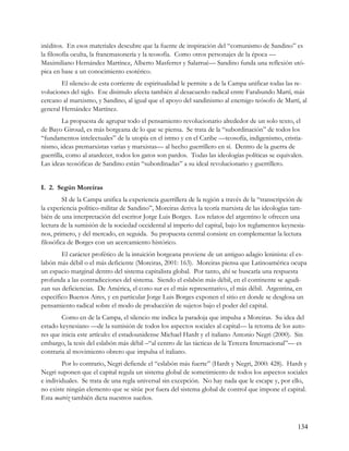 inéditos. En esos materiales descubre que la fuente de inspiración del “comunismo de Sandino” es
la filosofía oculta, la francmasonería y la teosofía. Como otros personajes de la época —
Maximiliano Hernández Martínez, Alberto Masferrer y Salarrué— Sandino funda una reflexión utó-
pica en base a un conocimiento esotérico.
        El silencio de esta corriente de espiritualidad le permite a de la Campa unificar todas las re-
voluciones del siglo. Ese disimulo afecta también al desacuerdo radical entre Farabundo Martí, más
cercano al marxismo, y Sandino, al igual que el apoyo del sandinismo al enemigo teósofo de Martí, al
general Hernández Martínez.
         La propuesta de agrupar todo el pensamiento revolucionario alrededor de un solo texto, el
de Bayo Giroud, es más borgeana de lo que se piensa. Se trata de la “subordinación” de todos los
“fundamentos intelectuales” de la utopía en el istmo y en el Caribe —teosofía, indigenismo, cristia-
nismo, ideas premarxistas varias y marxistas— al hecho guerrillero en sí. Dentro de la guerra de
guerrilla, como al atardecer, todos los gatos son pardos. Todas las ideologías políticas se equivalen.
Las ideas teosóficas de Sandino están “subordinadas” a su ideal revolucionario y guerrillero.


I. 2. Según Moreiras
         SI de la Campa unifica la experiencia guerrillera de la región a través de la “transcripción de
la experiencia político-militar de Sandino”, Moreiras deriva la teoría marxista de las ideologías tam-
bién de una interpretación del escritor Jorge Luis Borges. Los relatos del argentino le ofrecen una
lectura de la sumisión de la sociedad occidental al imperio del capital, bajo los reglamentos keynesia-
nos, primero, y del mercado, en seguida. Su propuesta central consiste en complementar la lectura
filosófica de Borges con un acercamiento histórico.
        El carácter profético de la intuición borgeana proviene de un antiguo adagio leninista: el es-
labón más débil o el más deficiente (Moreiras, 2001: 163). Moreiras piensa que Latinoamérica ocupa
un espacio marginal dentro del sistema capitalista global. Por tanto, ahí se buscaría una respuesta
profunda a las contradicciones del sistema. Siendo el eslabón más débil, en el continente se agudi-
zan sus deficiencias. De América, el cono sur es el más representativo, el más débil. Argentina, en
específico Buenos Aires, y en particular Jorge Luis Borges exponen el sitio en donde se desglosa un
pensamiento radical sobre el modo de producción de sujetos bajo el poder del capital.
        Como en de la Campa, el silencio me indica la paradoja que impulsa a Moreiras. Su idea del
estado keynesiano —de la sumisión de todos los aspectos sociales al capital— la retoma de los auto-
res que inicia este artículo: el estadounidense Michael Hardt y el italiano Antonio Negri (2000). Sin
embargo, la tesis del eslabón más débil –“al centro de las tácticas de la Tercera Internacional”— es
contraria al movimiento obrero que impulsa el italiano.
        Por lo contrario, Negri defiende el “eslabón más fuerte” (Hardt y Negri, 2000: 428). Hardt y
Negri suponen que el capital regula un sistema global de sometimiento de todos los aspectos sociales
e individuales. Se trata de una regla universal sin excepción. No hay nada que le escape y, por ello,
no existe ningún elemento que se sitúe por fuera del sistema global de control que impone el capital.
Esta matriz también dicta nuestros sueños.



                                                                                                    134
 