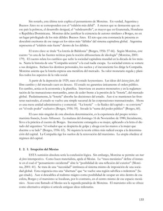Sin notarlo, esta última tesis explica el pensamiento de Moreiras. En verdad, Argentina y
Buenos Aires no se corresponden con el “eslabón más débil”. A menos que se demuestre que en
ese país la pobreza, el desarrollo desigual, el “subdesarrollo”, es mayor que en Guatemala, Honduras
o República Dominicana. Moreiras debe justificar la existencia de autores similares a Borges, no en
un lugar privilegiado de los más débiles: Buenos Aires. El reto que esta constancia le presenta es
descubrir escritores de ese rango en los sitios más “débiles’ del sistema capitalista global. Argentina
representa el “eslabón más fuerte” dentro de los débiles.
        El texto clave se titula “La lotería de Babilonia” (Borges, 1956: 57-66). Según Moreiras, este
cuento “es una de las fuentes teóricas para la noción althusseriana de ideología” (Moreiras, 2001:
179). El cuento relata los cambios que sufre la sociedad capitalista mundial en la década de los trein-
ta. Narra la historia de una “Compañía secreta” a la cual nadie escapa. La sociedad entera se somete
a sus designios. Incluso los destinos personales, los sueños y el inconsciente los dirige la Compañía.
Moreiras asienta que la lotería expresa una metáfora del mercado. Su valor monetario regula y plani-
fica todos los aspectos de la vida social.
        A partir de la depresión de 1929, nace el estado keynessiano. Las ideas del laissez-faire, del
libre cambio y del mercado caen en desuso. El estado no garantiza únicamente el orden público.
En cambio, actúa en la economía y la planifica. Interviene en asuntos monetarios y en la reglamen-
tación de las transacciones mercantiles, antes de ceder frente a la presión de la “lotería”, del mercado
global. Paulatinamente, la “lotería” absorbe las decisiones del estado. Aun si se mantienen las fron-
teras nacionales, el estado se vuelve una simple sucursal de las corporaciones transnacionales. Ahora
es una mera unidad administrativa y comercial. “La lotería” —la fluidez del capital— se convierte”
en “el todo poder” exclusivo (Borges, 1956: 59). Invade la “suma del poder público” (Borges, 60).
         El caso más singular de esta absoluta determinación, es la experiencia del propio teórico
marxista francés, Louis Althusser. La mañana del domingo 16 de Noviembre de 1980, literalmente,
lleva a la práctica el cuento de Borges. Inconsciente estrangula a su mujer, aplicando a la letra el dic-
tado del argentino: “el soñador que se despierta de golpe y ahoga con las manos a la mujer que
duerme a su lado” (Borges, 1956: 65). Ni siquiera la teoría crítica más radical escapa a la determina-
ción del capital. La Compañía rige los sueños de la renovación del marxismo. La utopía obedece al
régimen del capital.


I. 2. 1. Irrupción del Mesías
          ESTA sumisión absoluta sería la conclusión lógica. Sin embargo, Moreiras se permite un tour
de force intempestivo. Como buen materialista, apela al Mesías. La “traza mesiánica” define el instan-
te en el cual el “pensamiento occidental” abre la “posibilidad de una reflexión del exterior” (Morei-
ras, 2001: 41). Se trata de una “necesidad” intrínseca al sistema mismo de imposición de una socie-
dad global. Esta exigencia crea una “abertura” que “se vuelve una región salvífica o redentora” (lu-
gar citado). Aun si descalifica al realismo mágico como posibilidad de ocupar un sitio dentro de esa
esfera, Borges y el marxismo se localizan, por lo contrario, en el centro mismo de ese espacio mesiá-
nico. Acaso este llamado al Mesías sea la segunda paradoja de Moreiras. El marxismo sólo se ofrece
como alternativa utópica si articula antiguas ideas milenarias.



                                                                                                     135
 
