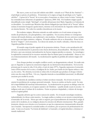 De nuevo, como en el caso del eslabón más débil —situado en el “París de Sur América”—
el privilegio se presta a la polémica. Al marxismo se le asigna un lugar de privilegio en la “región
salvífica”. A pesar de la “locura” de su renovador, el marxismo se ofrece como la única “ciencia de
las contradicciones inherentes al capitalismo” (Jameson, 2000: 164). Si el realismo mágico queda
descalificado como simple “ideología”, el suicidio del peruano José María Arguedas es el síntoma de
su descalabro. La cuestión que Moreiras deja abierta indagaría por qué dentro de la “locura” althus-
seriana el marxismo borgeano queda intacto, mientras en la irresolución de Arguedas señala el fin de
un sistema literario. No todos los suicidios desembocan en la muerte.
         Por realismo mágico, Moreiras entiende un estilo artístico en el cual entran en juego dos
modos de producción, uno precapitalista y otro capitalista. En esa arena artística se contraponen
visiones del mundo distintas, una tradicional y otra moderna. El primero de esos universos sociales
actúa según una lógica animista y religiosa. El medio ambiente aún no se desacraliza. Posee la hue-
lla de lo “mágico” y de la inocencia. Los dioses de antaño, los tonalli y nahuales, o bien las huaca en
Arguedas pueblan el entorno.
        El mundo carga el poder sagrado de las potencias místicas. Frente a esta sacralización del
terruño, la modernización se presenta como fuerza destructora, desacralizadora. Movida por el afán
de lucro y por una creciente racionalización, las fuerzas mágicas pierden su encanto. La tecnología y
la explotación comercial de los recursos naturales fijan los límites para la modernidad. Ahora se vive
en el desencantamiento del mundo. La modernización significa la pérdida del carácter mágico del
entorno.
         Este choque produce un amplio conflicto social y un desgarramiento cultural. En nadie más
que en Arguedas se expresa la consciencia trágica de esa destrucción desacralizadora. En la novela
póstuma que le cuesta la vida, El de arriba y el zorro de abajo (1971), Arguedas representa el estruendo
entre el Perú mestizo de la costa y el indígena de los Andes, por medio de dos figuras míticas o hua-
cas, los zorros. No obstante, la novela no relata sólo el estruendo que produce el choque violento
entre esas dos caras del Perú. A la vez, Arguedas intercala su inestabilidad emocional y la dificultad
creciente por escribir la novela.
         Su decisión de suicidarse concluye el relato novelesco truncado. En el texto el autor no
asienta los problemas de su psique personal torturada. Anota en cambio un hecho social. Se trata
de la imposibilidad del mestizaje latinoamericano. La modernización no genera un diálogo entre los
zorros. Por lo contrario, en el espacio narrativo de Chimbote —pueblo donde ocurre la novela— lo
indígena cede ante el embate de lo moderno. Existe un proceso despiadado y violento de incorpo-
ración al capital global.
        Arguedas advierte que los zorros carecen de sentido. En el mundo tecnológico moderno,
industrializado, los dioses están muertos. La magia andina se traduce en un recurso comercial para
el mercadeo de la novela. Ahora que todo es negocio, por el procedimiento de intercalar la magia al
centro de lo moderno, la voz indígena alcanza los circuitos de difusión internacional. Pero, paradó-
jicamente, alcanza esos circuitos en el momento en que las corporaciones transnacionales desacrali-
zan el mundo. Incorporan la sociedad andina a lo moderno, por un proceso de proletarización for-
zado. Como en el cuento “La lotería de babilonia”, el mercado y el capital absorben y dominan el
mundo tradicional.


                                                                                                    136
 