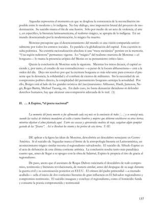 Arguedas representa el momento en que se desglosa la consciencia de la reconciliación im-
posible entre lo moderno y lo indígena. No hay diálogo, sino imposición brutal del proyecto de mo-
dernización. Su suicidio marca el fin de una ilusión. Sólo por medio de un acto de violencia, el arte
y, en específico, la literatura latinoamericana, el realismo mágico, se apropia de lo indígena. En un
mundo desencantado por la modernización, lo mágico ha muerto.
        Moreiras presupone que el desencantamiento del mundo es una visión compartida univer-
salmente por todos los estratos sociales. Es paralela a la globalización del capital. Esta cuestión re-
sulta polémica. No existiría racionalización absoluta si una “traza mesiánica” persiste en la memoria.
“Una región redentora” permanece vigente. Lo “mágico” del realismo marxista de Moreiras —el
borgeano— lo marca la presencia utópica del Mesías en su pensamiento crítico laico.
        Quizás la conclusión de Moreiras sería la siguiente. Mientras los mitos decaen, el capital as-
ciende y, por tanto, el estudio de sus contradicciones —a pesar de la locura althusseriana— está a la
orden del día. Dejo sin resolver por qué la escritura borgeana es más relevante para conocer el pre-
sente que la denuncia, la solidaridad y el combate de cientos de militantes. Sin la necesidad de un
compromiso político directo, la complejidad del pensamiento borgeano anticipa la actualidad. Por
ello, Borges está al lado de los grandes teóricos del (neo)marxismo: Althusser, Hardt, Jameson, Ne-
gri, Roger Bartra, Michael Taussig, etc. En dado caso, no basta denunciar dictaduras ni defender
derechos humanos, hay que alcanzar una compresión adecuada de lo real. (1)


II. … A Espino, “el poeta nacional”


         La memoria del poeta muerto se fue afirmando cada vez más en la conciencia de todos […] y se enraizó más,
cuando las rachas de violencia mandaron al exilio a tantos hombres y mujeres que debieron establecerse en otras tierras,
mientras dejaban el alma plantada aquí. Entre sus escasas y apresuradas maletas de viaje, cargaban algún ejemplar
gastado de las “Jícaras”. Así se llevaban los vientos y los pericos de esta tierra. FAE


         DE aplicar a la ligera las ideas de Moreiras, descubriría un descalabro semejante en Centro
América. Si el suicidio de Arguedas marca el límite de la antropología literaria en Latinoamérica, un
acontecimiento trágico similar recorta el regionalismo salvadoreño. El suicidio de Alfredo Espino es
el acta de defunción de esta última corriente artística. La conclusión resulta tanto más paradójica
cuanto que, antes de llegar a su apogeo con la obra de Salarrué, Espino le propicia el tiro de gracia al
regionalismo.
        De paso, anoto que el asesinato de Roque Dalton vaticinaría el descalabro de todo compro-
miso, testimonio y literatura revolucionaria, de manera similar, antes del despegue de su auge durante
la guerra civil y su canonización posterior en EEUU. El crimen del padre primordial —a menudo
acallado— sella el inicio de dos corrientes literarias de gran influencia en El Salvador: regionalismo y
compromiso-testimonio. El suicidio inaugura y concluye el regionalismo, como el homicidio funda
y consume la poesía comprometida y testimonial.




                                                                                                                   137
 