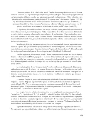 A contracorriente de la valorización actual, Escobar lanza una polémica que no recibe una
atención adecuada. El regionalismo y la simplicidad poética de Espino calan con mayor profundidad
en la mentalidad del lector popular que la poesía roqueana la cual pertenece a “élites culturales y po-
 líticas iniciadas, salvo alguna excepción [como] el “Poema de amor” (Escobar en Espino, 1993: 33-
   34). La reiteración infinita de ese poema confirmaría la intuición de Escobar que al “Dalton […]
    poeta profético [de] las élites pensantes” contrapone a Espino “el poeta nacional en cuya voz el
           pueblo salvadoreño se reconoce en recuerdo de un paraíso perdido” (lugar citado, 35).
        El argumento del suicidio se afianza con mayor evidencia en los poemarios que culminan el
único libro del autor, Jícaras tristes (Espino, 1936). Hacia el final de la obra, la evocación del terruño
se vuelca hacia el ambiente urbano de los barrios bajos y de las barriadas. El arte regionalista reco-
noce en el suburbio su inevitable origen y destino urbano. Acaso Espino insinúe la destrucción del
medio ambiente, la de lo rural, y su disolución en la marginalidad urbana. La ciudad desgasta el anti-
guo encanto campestre.
         No obstante, Escobar revela que una función social insospechada recubre la poesía costum-
brista de Espino. Sea que describa el paisaje e idealice el mundo campesino, sea que se diluya en la
vida citadina, la poética inaugura el camino hacia una “región salvífica y redentora”. Piensa la utopía
del arraigo y de la identidad, pese al destino imperial por lo híbrido y la desidentidad.
        Escobar sugiere un desencuentro radical. Aun si los centroamericanistas no leen la obra de
Espino —el asesinato de Dalton, agregaría— su poesía define la identidad regional salvadoreña con
mayor intensidad que los escritores nacionales, consagrados en lengua inglesa en los EEUU. A la
hora del capital global, cuando el desarraigo está a la moda, hay algo que no muda: la identificación
con el terruño.
        La prueba tangible de esa “traza mesiánica” son los millones de dólares que la diáspora sal-
vadoreña envía a su país de origen. Las remesas demuestran el arraigo y la identificación con los fa-
miliares y con la tierra. De ahí que, al fortalecer la identidad, la función “redentora” de Espino sea la
de minar la determinación del imperio. Su poesía mantiene viva filiaciones primarias que al nuevo
orden imperial disolvería.
        La tesis de Escobar se mueve a contracorriente del silencio de los centroamericanistas con
respecto a Espino. El poeta regionalista fue quizás el artista de la dictadura militar, en la primera
mitad del siglo XX. Pero en la posguerra, su sitio cambia de manera radical. Escobar historiza la
lectura de Espino. El argumento tradicional se desmorona por su falta de referencia. Ahora ya no
hay dictadura. Los militares no defienden a Espino.
        Los propios lectores salvadoreños encuentran en su simplicidad una manera de recobrar
“sensaciones” y “sentimientos” de “raíz agrícola” e infantil (Escobar, 2001: 15 y 17). Las cualidades
sensibles los remiten a la tierra de infancia, al origen. La renovación del regionalismo no la propone
el estado ni el ejército. La efectúa la posición intersubjetiva de sus propios lectores. Aunque la críti-
ca profesional reniega de Espino, el lector común y corriente lo consagra. Vindica en él un lazo de
identidad ante la disolución posmoderna de todo amarre con el origen.
       Espino fundamenta la solidez de un arraigo en un espacio-tiempo específico en el mundo.
No representa una reconciliación del exiliado con la historia nacional. En cambio, expresa el retorno


                                                                                                      139
 