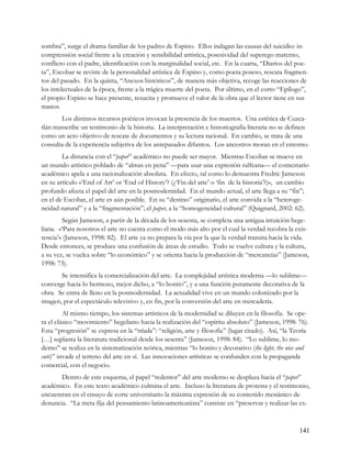 sombra”, surge el drama familiar de los padres de Espino. Ellos indagan las causas del suicidio: in-
comprensión social frente a la creación y sensibilidad artística, posesividad del superego materno,
conflicto con el padre, identificación con la marginalidad social, etc. En la cuarta, “Diarios del poe-
ta”, Escobar se reviste de la personalidad artística de Espino y, como poeta poseso, rescata fragmen-
tos del pasado. En la quinta, “Anexos históricos”, de manera más objetiva, recoge las reacciones de
los intelectuales de la época, frente a la trágica muerte del poeta. Por último, en el corto “Epílogo”,
el propio Espino se hace presente, resucita y promueve el valor de la obra que el lector tiene en sus
manos.
         Los distintos recursos poéticos invocan la presencia de los muertos. Una estética de Cuzca-
tlán transcribe un testimonio de la historia. La interpretación e historiografía literaria no se definen
como un acto objetivo de rescate de documentos y su lectura racional. En cambio, se trata de una
consulta de la experiencia subjetiva de los antepasados difuntos. Los ancestros moran en el entorno.
        La distancia con el “paper” académico no puede ser mayor. Mientras Escobar se mueve en
un mundo artístico poblado de “almas en pena” —para usar una expresión rulfeana— el comentario
académico apela a una racionalización absoluta. En efecto, tal como lo demuestra Fredric Jameson
en su artículo ‹‹‘End of Art’ or ‘End of History’? (¿‘Fin del arte’ o ‘fin de la historia’?)››, un cambio
profundo afecta el papel del arte en la posmodernidad. En el mundo actual, el arte llega a su “fin”;
en el de Escobar, el arte es aún posible. En su “destino” originario, el arte convida a la “heteroge-
neidad natural” y a la “fragmentación”; el paper, a la “homogeneidad cultural” (Quignard, 2002: 62).
         Según Jameson, a partir de la década de los sesenta, se completa una antigua intuición hege-
liana. ‹‹‘Para nosotros el arte no cuenta como el modo más alto por el cual la verdad recobra la exis-
tencia’›› (Jameson, 1998: 82). El arte ya no prepara la vía por la que la verdad transita hacia la vida.
Desde entonces, se produce una confusión de áreas de estudio. Todo se vuelve cultura y la cultura,
a su vez, se vuelca sobre “lo económico” y se orienta hacia la producción de “mercancías” (Jameson,
1998: 73).
       Se intensifica la comercialización del arte. La complejidad artística moderna —lo sublime—
converge hacia lo hermoso, mejor dicho, a “lo bonito”, y a una función puramente decorativa de la
obra. Se entra de lleno en la posmodernidad. La actualidad vive en un mundo colonizado por la
imagen, por el espectáculo televisivo y, en fin, por la conversión del arte en mercadería.
         Al mismo tiempo, los sistemas artísticos de la modernidad se diluyen en la filosofía. Se ope-
ra el clásico “movimiento” hegeliano hacia la realización del “espíritu absoluto” (Jameson, 1998: 76).
Esta “progresión” se expresa en la “tríada”: “religión, arte y filosofía” (lugar citado). Así, “la Teoría
[…] suplanta la literatura tradicional desde los sesenta” (Jameson, 1998: 84). “Lo sublime, lo mo-
derno” se realiza en la sistematización teórica, mientras “lo bonito y decorativo (the light, the nice and
cute)” invade el terreno del arte en sí. Las innovaciones artísticas se confunden con la propaganda
comercial, con el negocio.
       Dentro de este esquema, el papel “redentor” del arte moderno se desplaza hacia el “paper”
académico. En este texto académico culmina el arte. Incluso la literatura de protesta y el testimonio,
encuentran en el ensayo de corte universitario la máxima expresión de su contenido mesiánico de
denuncia. “La meta fija del pensamiento latinoamericanista” consiste en “preservar y realizar las ex-



                                                                                                      141
 