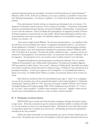 periencias latinoamericanas que detendrían “el encierro total del mundo por el orden dominante””
(Moreiras, 2001: 43-44). El fin de esa reflexión, en el ensayo académico, es inscribir la “traza mesiá-
nica” llamada Latinoamérica —lo exterior a lo global— en el medio de la filosofía occidental metro-
politana.
         Pero, precisamente, Escobar rechaza este esquema que desintegra el arte en el ensayo. No
desprecia el contenido social de la poesía. Por lo contario, lo reivindica. A la poesía le corresponde
mantener una identidad nacional, regional, a la hora de la hibridez y del desarraigo. La poesía posee
un neto valor de resistencia. Frente a la fluidez del capital global, a la migración creciente, la lectura
de Espino propicia la conservación de un valor estable. Desde la premodernidad se afirman sensa-
ciones primarias, irracionales, que ligan a los individuos dispersos a su comunidad de origen y a la
historia, a los muertos. (2)
         Así lo anota el inglés Gareth Williams: “los circuitos transnacionales […] no significan el fin
de la historia, ni de la actualidad, de la nación. La migración salvadoreña masiva […] no denota el
fin del significante El Salvador […] lo nacional e incluso la noción de lo nacional popular circulan a
manera de espectro como sitios inquietantes (haunting) de la experiencia colectiva” (Williams, 2001:
144). El dominio de lo sensorial —la poética de Espino, añadiría Escobar— constituye una de esas
obsesiones “fantasmagóricas” de la memoria común. Las sensaciones del terruño “embrujan” aún a
los migrantes. Esa percepción revive a los muertes como “sombras errantes” en la vida diaria.
        El papel de identificación sensorial presupone una distinción adicional. No es lo mismo
“hablar de Centroamérica” que “hablar desde Centroamérica” (la distinción la establece Mignolo,
1993 que repetiría un dicho clásico: “ser es estar”). Mientras el “hablar desde” desarrolla una estética
en la cual las sensaciones mismas del escritor se hallan en juego, el “hablar de” hace abstracción de la
percepción inmediata. A menos, por supuesto, de ser inmigrante. La racionalidad del análisis su-
planta a la vivencia. El “hablar desde” define, en cambio, un testimonio afectivo de la vivencia sen-
sorial.
         Dejo abierta la cuestión de saber si la racionalización que exige el “paper” no se compagina
con uno de los conceptos claves de la expansión del capital a todo lo largo del globo: la “reificación
(cosificación)” (Jameson, 2000: 117-118). Tal como el concepto lo define el Webster’s New Universal
Unabridged Dictionary of the English Language (1983: 1523), la palabra proviene del latín “res”, “cosa” y
de “-fy,- ficare”, “hacer, producir”: “cosificar, hacer semejante a una cosa”. Significa “tratar una abs-
tracción como substancialmente existente, o como un objeto concreto material”.


II. 2. Testimonio, voz de los muertos
        MENCIONO que el estudio de la historia tiende a desgajarse del lugar, del espacio-tiempo
en que ocurre. Ahora doy constancia de que las sensaciones primarias también se abstraen del análi-
sis. En este instante me sitúo en un sitio borgeano clásico. Ahí donde de la rosa (del objeto sensiti-
vo material) no queda sino el nombre de la rosa sin rosa. ¿El Salvador, por fuera de la percepción
inmediata de los cinco sentidos?
          Habría una crítica testimonial, un centroamericanista, que sabe lo es Centro América pero des-
conoce el sitio. No percibe que cuanto más el investigador se aleje del espacio existencial, tanto más se


                                                                                                       142
 