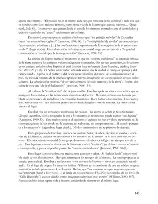 aparta en el tiempo. “El pasado no es el mismo cada vez que remonta de las sombras”; cada vez que
se percibe como dato racional remoto, como tenue voz de la Muerte que acecha, o como… (Quig-
nard, 202: 40). Los muertos que gimen desde el aura de los tiempos postrados ante el depredador, y
quienes recapitulan su “causa” tardíamente en las letras.
       De nuevo Jameson apoya el análisis al informar que “los paisajes móviles” de Cuzcatlán
crean “un espacio heterogéneo” (Jameson, 1998: 64). La “multiplicidad de niveles” en esos paisajes
“ya no pueden asimilarse a […] las cosificaciones y represiones de lo conceptual o de lo racional es-
trecho” (lugar citado). Esa valorización de la riqueza sensorial surge como reacción a “la gradual
colonización del mundo por la homogenización” (Jameson, 1998: 65).
         La estética de Espino marca el momento en que un “sistema occidental” de tenencia privada
de la tierra sustituye los antiguos valores indígenas y comunales. Sin ser tan categórico, así lo asiento
en un antiguo artículo sobre Espino, al cual Escobar hace referencia (Lara Martínez, inédito; Esco-
bar, 2001: 20 y 135). El “edén subvertido” articula la visión que la ciudad se otorga del paisaje y del
campesinado. Espino es el portavoz del despegue económico, del inicio de la urbanización en el
país. Su medida concreta de la estética expresa el reverso imaginario de la especulación urbana sobre
la tierra. La urbanización provoca “el volverse abstracto de todo terreno y de la tierra”. Espino des-
cubre la otra cara “de la globalización” (Jameson, 1998: 154).
        Al rechazar la “cosificación” del objeto sensible, Escobar apela no sólo a una estética que se
arraiga en los sentidos, en las sensaciones inmediatas del lector. Más aún, recobra una historia po-
blada de personajes, de anécdotas y de vivencias funerarias. Hace hablar a los muertos. Los evoca y
les concede una voz. Los difuntos poseen una realidad tangible como la materia. La historia está
viva en el lugar.
         Escobar crea un verdadero testimonio del pasado. Tal como lo define el filósofo italiano
Giorgio Agamben, sólo al otorgarles la voz a los muertos, el testimonio puede colmar “una laguna”
(Agamben, 1999: 33). Este trecho vacío es el siguiente: ‹‹“quienes no han vivido la experiencia no la
conocen; quienes la han vivido no la cuentan; no realmente, no completamente…El pasado pertene-
ce a los muertos”›› (Agamben, lugar citado). No hay testimonio si no se preserva la vivencia.
        En la propuesta de Escobar, quienes no sienten el olor, el sabor, el color, el sonido y la tex-
tura de El Salvador, quienes no entrevistan a los muertos, no lo conocen. A lo más saben mucho del
tema. El conocimiento sensorial de un grupo humano y el saber sociológico no siempre van de la
par. Esta laguna se ensancha ahora que la historia se vuelve “estática”, en el único sistema económi-
co imaginable, y que es imposible pensar las “muertes individuales” (Jameson, 1998: 60-61).
        En el lugar Escobar colma ese trecho entre conocer y saber. Al “hablar desde” aún es posi-
ble darle la voz a los muertos. Hay que interrogar a los testigos de la historia. La contrapropuesta es
simple, pero radical. Escobar y sus lectores —los lectores de Espino— viven en un mundo sacrali-
zado. En el lugar de origen, los muertos hablan. Williams está consciente de que ese núcleo mágico,
mesiánico, se halla presente en Los Ángeles. Refiere que “los muertos siempre regresan a pertur-
bar/embrujar (haunt) a los vivos […] el linaje de los ausentes (el FMLN) y la sociedad de los vivos (la
“Calle Dieciocho”) existen aliados como imágenes recíprocas en el espejo” (Williams, 2000: 157).
Apenas un hilo tenue separa vida y muerte, unidas desde siempre en el mismo lugar.



                                                                                                     143
 