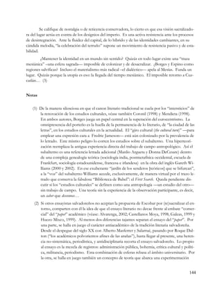 Se califique de nostalgia o de reticencia conservadora, lo cierto es que esa visión sacralizado-
ra del lugar actúa en contra de los designios del imperio. Es una activa resistencia ante los procesos
de desintegración. Ante la fluidez del capital, de lo híbrido y de las identidades cambiantes, en su
cándida melodía, “la celebración del terruño” supone un movimiento de resistencia pasivo y de esta-
bilidad.
        ¿Mantener la identidad en un mundo sin sentido? Quizás en todo lugar existe una “traza
mesiánica” –una esfera sagrada— imposible de colonizar y de desacralizar. ¿Borges y Espino como
regiones salvíficas? Incluso el materialismo más radical –el dialéctico— apela al Mesías. Funda un
lugar. Quizás porque la utopía es eso: la llegada del tiempo mesiánico. El imposible retorno a Cuz-
catlán… (3)


Notas


    (1) De la manera silenciosa en que el canon literario tradicional se cuela por los “intersticios” de
        la renovación de los estudios culturales, véase también Coronil (1998) y Mendieta (1998).
        En ambos autores, Borges juega un papel central en la superación del eurocentrismo. La
        omnipresencia del porteño es la huella de la permanencia de lo literario, de “la ciudad de las
        letras”, en los estudios culturales en la actualidad. El “giro cultural (the cultural turn)” —para
        emplear una expresión cara a Fredric Jameson— está aún colonizado por la prevalencia de
        lo letrado. Este mismo peligro lo corren los estudios sobre el subalterno. Una hiperteori-
        zación reemplaza la antigua experiencia directa del trabajo de campo antropológico. Así el
        subalterno es una referencia letrada adicional (Manlio Argueta y Donna DeCesare) dentro
        de una compleja genealogía teórica (sociología india, postmetafísica occidental, escuela de
        Frankfurt, sociología estadounidense, francesa e irlandesa) en la obra del inglés Gareth Wi-
        lliams (2000 y 2002). En ese exuberante “jardín de los senderos [teóricos] que se bifurcan”,
        a la “voz” del subalterno Williams accede, exclusivamente, de manera virtual por el trazo le-
        trado que conserva la fabulosa “Biblioteca de Babel”: el First Search. Queda pendiente dis-
        cutir si los “estudios culturales” se definen como una antropología —un estudio del otro—
        sin trabajo de campo. Una teoría sin la experiencia de la observación participante, es decir,
        un saber que desconoce…
     (2) Si otros ensayistas salvadoreños no aceptan la propuesta de Escobar por (re)sacralizar el en-
         torno, comparten con él la idea de que el ensayo literario no decae frente al embate “comer-
         cial” del “paper” académico (véase: Alvarenga, 2002; Castellanos Moya, 1998; Galeas, 1999 y
         Huezo Mixco, 1999). Al menos dos diferencias tajantes separan el ensayo del “paper”. Por
         una parte, se halla en juego el carácter antiacadémico de la tradición literaria salvadoreña.
         Desde el despegue del siglo XX con Alberto Masferrer y Salarrué, pasando por Roque Dal-
         ton (“los académicos polvorientos afines de las arañas”), hasta llegar al presente, una heren-
         cia no-sistemática, periodística, y antidisciplinaria recorta el ensayo salvadoreño. Lo propio
         al ensayo es la mezcla de registros: administración pública, bohemia, crítica cultural y políti-
         ca, militancia, periodismo. Esta combinación de esferas rebasa el ámbito universitario. Por
         la otra, se halla en juego también un concepto de teoría que abarca una experimentación


                                                                                                      144
 