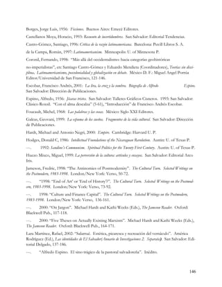 Borges, Jorge Luis, 1956: Ficciones. Buenos Aires: Emecé Editores.
Castellanos Moya, Horacio, 1993: Recuento de incertidumbres. San Salvador: Editorial Tendencias.
Castro-Gómez, Santiago, 1996: Crítica de la razón latinoamericana. Barcelona: Puvill Libros S. A.
de la Campa, Román, 1997: Latinoamericanism. Minneapolis: U. of Minnesota P.
Coronil, Fernando, 1998: “Más allá del occidentalismo: hacia categorías geohistóricas
no-imperialistas”, en: Santiago Castro-Gómez y Eduardo Mendieta (Coordinadores), Teorías sin disci-
plina. Latinoamericanismo, poscolonialidad y globalización en debate. México D. F.: Miguel Angel Porrúa
Editor/Universidad de San Francisco, 121-146.
Escobar, Francisco Andrés, 2001: La lira, la cruz y la sombra. Biografía de Alfredo                 Espino.
San Salvador: Dirección de Publicaciones.
Espino, Alfredo, 1936: Jícaras tristes. San Salvador: Talleres Gráficos Cisneros. 1993: San Salvador:
Clásico Roxsil. “Con el alma descalza” (5-61), “Introducción” de Francisco Andrés Escobar.
Foucault, Michel, 1968: Las palabras y las cosas. México: Siglo XXI Editores.
Galeas, Geovani, 1999: La espuma de los sueños. Fragmentos de la vida cultural. San Salvador: Dirección
de Publicaciones.
Hardt, Michael and Antonio Negri, 2000: Empire. Cambridge: Harvard U. P.
Hodges, Donald C, 1986: Intellectual Foundations of the Nicaraguan Revolution. Austin: U. of Texas P.
---.    1992: Sandino’s Communism. Spiritual Politics for the Twenty First Century. Austin: U. of Texas P.
Huezo Mixco, Miguel, 1999: La perversión de la cultura: artículos y ensayos. San Salvador: Editorial Arco
Iris.
Jameson, Fredric, 1998: “The Antinomies of Postmodernity”. The Cultural Turn. Selected Writings on
the Postmodern, 1983-1998. London/New York: Verso, 50-72.
---.    “1998: “End of Art’ or ‘End of History’?”. The Cultural Turn. Selected Writings on the Postmod-
ern, 1983-1998. London/New York: Verso, 73-92.
---.   1998: “Culture and Finance Capital”. The Cultural Turn. Selected Writings on the Postmodern,
1983-1998. London/New York: Verso, 136-161.
---.  2000: “On Jargon”. Michael Hardt and Kathi Weeks (Eds.), The Jameson Reader. Oxford:
Blackwell Pub., 117-118.
---.   2000: “Five Theses on Actually Existing Marxism”. Michael Hardt and Kathi Weeks (Eds.),
The Jameson Reader. Oxford: Blackwell Pub., 164-171.
Lara Martínez, Rafael, 2002: “Salarrué. Estética, picaresca y recreación del vernáculo”. América
Rodríguez (Ed.), Las identidades de El Salvador(Anuario de Investigaciones 2. Separata). San Salvador: Edi-
torial Delgado, 137-186.
---.    “Alfredo Espino. El sino trágico de la pastoral salvadoreña”. Inédito.



                                                                                                       146
 