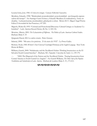 Lezama Lima, José, 1981: El reino de la imagen. Caracas: Editorial Ayacucho.
Mendieta, Eduardo, 1998: “Modernidad, posmodernidad y poscolonialidad: una búsqueda esperan-
zadora del tiempo”. En: Santiago Castro-Gómez y Eduardo Mendieta (Coordinadores), Teorías sin
disciplina. Latinoamericanismo, poscolonialidad y globalización en debate. México D. F.: Miguel Angel Porrúa
Editor/Universidad de San Francisco, 147-205.
Mignolo, Walter D, 1993: “Colonial and Postcolonial Discourse: Cultural Critique or Academic Co-
lonialism”. Latin American Research Review, 28, No. 3, 120-134.
Moreiras, Alberto, 2001: The Exhaustation of Difference. The Politics of Latin American Cultural Studies.
Durham: Duke U. P.
Quignard, Pascal, 202: Les ombres errantes. Paris: Grasset.
Salarrué, 2000: “Mi carta a los patriotas. 21 de enero de 1932”. La Prensa Gráfica.
Webster, Noah, 1983: Webster’s New Universal Unabridged Dictionary of the English Language. New York:
Dorset & Baber.
Williams, Gareth, 2000: “Subalternity and the Neoliberal Habitus: Thinking Insurrection on the El
Salvador/South Central Interface”. Durham, NC: Nepantla: Views from the South, 1.1, 139-170.
---.     “2002: The Dispersal of the Nation and the Neoliberal Habitus. Tracing Insurrection from
Central America to South Central Los Angeles”. En: Gareth Williams, The Other Side of the Popular.
Neolibelism and Subalternity in Latin America. Durham & London: Duke U. P., 173-213.

                                      




                                                                                                            147
 