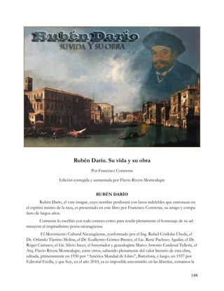Rubén Darío. Su vida y su obra
                                       Por Francisco Contreras

                   Edición corregida y aumentada por Flavio Rivera Montealegre


                                          RUBÉN DARÍO
         Rubén Darío, el vate insigne, cuyo nombre perdurará con lazos indelebles que entroncan en
el espíritu mismo de la raza, es presentado en este libro por Francisco Contreras, su amigo y compa-
ñero de largos años.
       Contreras lo escribió con todo esmero como para rendir plenamente el homenaje de su ad-
miración al inspiradísimo poeta nicaragüense.
         El Movimiento Cultural Nicaragüense, conformado por el Ing. Rafael Córdoba Úbeda, el
Dr. Orlando Tijerino Molina, el Dr. Guillermo Gómez Brenes, el Lic. René Pacheco Aguilar, el Dr.
Róger Carrasco, el Lic. Silvio Incer, el historiador y genealogísta Marco Antonio Cardenal Tellería, el
Arq. Flavio Rivera Montealegre, entre otros, sabiendo plenamente del valor literario de esta obra,
editada, primeramente en 1930 por “América Mundial de Libro”, Barcelona, y luego, en 1937 por
Editorial Ercilla, y que hoy, en el año 2010, ya es imposible encontrarlo en las librerías, tomamos la


                                                                                                   148
 