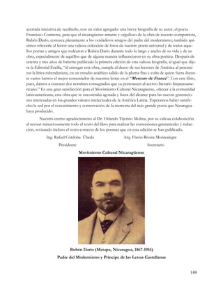 acertada iniciativa de reeditarlo, con un valor agregado: una breve biografía de su autor, el poeta
Francisco Contreras, para que el nicaragüense amante y orgulloso de la obra de nuestro compatriota,
Rubén Darío, conozca plenamente a los verdaderos amigos del padre del modernismo; también qui-
simos ofrecerle al lector una valiosa colección de fotos de nuestro poeta universal y de todos aque-
llos poetas y amigos que rodearon a Rubén Darío durante todo lo largo y ancho de su vida y de su
obra, especialmente de aquéllos que de alguna manera influenciaron en su obra poética. Después de
setenta y tres años de haberse publicado la primera edición de esta valiosa biografía, al igual que dije-
ra la Editorial Ercilla, “al entregar esta obra, cumple el deseo de sus lectores de América al perenni-
zar la lírica rubendariana, en un estudio analítico salido de la pluma fina y culta de quien fuera duran-
te varios lustros el mejor comentador de nuestras letras en el “Mercure de France”. Con este libro,
pues, damos a conocer dos nombres consagrados que ya pertenecen al acervo literario hispanoame-
ricano.” Es una gran satisfacción para el Movimiento Cultural Nicaragüense, ofrecer a la comunidad
latinoamericana, esta obra que se encontraba agotada y fuera del alcance para las nuevas generacio-
nes interesadas en los grandes valores intelectuales de la América Latina. Esperamos haber satisfe-
cho la sed por el conocimiento y conservación de la memoria del más grande poeta que Nicaragua
haya producido.
         Nuestro eterno agradecimiento al Dr. Orlando Tijerino Molina, por su valiosa colaboración
al revisar minuciosamente todo el texto del libro para realizar las correcciones gramaticales y redac-
ción, revisando incluso el texto correcto de los poemas que en esta edición se han publicado.
            Ing. Rafael Córdoba Úbeda                       Arq. Flavio Rivera Montealegre
                    Presidente                                            Secretario
                                 Movimiento Cultural Nicaragüense




                           Rubén Darío (Metapa, Nicaragua, 1867-1916)
                   Padre del Modernismo y Príncipe de las Letras Castellanas


                                                                                                     149
 