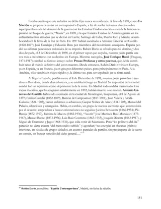 Estaba escrito que este soñador no debía fijar nunca su residencia. A fines de 1898, como La
Nación se propusiera enviar un corresponsal a España, a fin de recibir informes directos sobre
aquel pueblo a raíz del desastre de la guerra con los Estados Unidos acaecida a raíz de la famosa ex-
plosión del buque de guerra, “Maine”, en 1898, y la que Estados Unidos de América ganara en los
enfrentamientos armados que se dieron en Cavite, Santiago de Cuba, Puerto Rico y Manila; desem-
bocando en la firma de la Paz de París. En 1897 habían asesinado a Antonio Cánovas del Castillo
(1828-1897), José Canalejas y Eduardo Dato por miembros del movimiento anarquista. España per-
dió sus últimas posesiones coloniales de su imperio. Rubén Darío se ofreció para tal destino, y dos
días después, el 3 de Diciembre de 1898, en el primer vapor que zarpaba, nuestro poeta partía una
vez más a encontrarse con su destino en Europa. Mientras navegaba, José Enrique Rodó (Uruguay,
1871-1917) escribió su famoso ensayo sobre Prosas Profanas y otros poemas, que debía contri-
buir tanto al triunfo definitivo del joven maestro. Desde entonces, Rubén Darío viviría en Europa,
ya en España, ya en Francia, ya en gira por diferentes países, pero principalmente en París. A la
América, sólo vendría en viajes rápidos y, la última vez, para ser sepultado en su tierra natal.
        Al llegar a España, posiblemente el 8 de Diciembre de 1898, nuestro poeta pasó dos o tres
días en Barcelona, donde desembarcara, y se estableció luego en Madrid. Su impresión de la ciudad
condal fué tan optimista como deprimente la de la corte. En Madrid todo andaba trastornado. Los
viejos maestros, que lo acogieron amablemente en 1892, habían muerto o se morían. Antonio Cá-
novas del Castillo había sido asesinado en la ciudad de Mondragón, Guipúzcoa, el 8 de Agosto de
1897; Emilio Castelar (1832-1899), Ramón de Campoamor (1817-1901), Juan Valera y Alcalá-
Galiano (1824-1905), yacían enfermos o achacosos; Gaspar Núñez de Arce (1834-1903), Manuel del
Palacio, silenciosos y amargados. Había, en cambio, un grupo de nuevos escritores que, conmovidos
por el desastre, empezaban a buscar orientaciones no seguidas: Jacinto Benavente (1866-1954), Pío
Baroja (1872-1957), Ramiro de Maeztu (1882-1936), “Azorín” José Martínez Ruíz Monóvar (1873-
1967), Manuel Bueno (1873-1936), Luis Ruíz Contreras (1863-1953), Joaquín Dicenta (1863-1917), y
Miguel de Unamuno y Jugo (1864-1936), que solía venir de Salamanca. Pero “los políticos del día”
parecían no darse cuenta “del menoscabo sufrido” y agotaban “sus energías en chicanas (pleitos)
interiores, en batallas de grupos aislados, en asuntos parciales de partido, sin preocuparse de la suerte
en común, sin buscar remedio del daño general….” 87




87
     Rubén Darío, en su libro: “España Contemporánea”, Madrid, sin fecha de edición.


                                                                                                     151
 