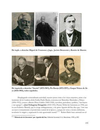 De izqda. a derecha: Miguel de Unamuno y Jugo, Jacinto Benavente y Ramiro de Maeztu




De izquierda a derecha: “Azorín” (1873-1967), Pío Baroja (1872-1957) y Gaspar Núnez de Ar-
ce (1834-1903), todos españoles.


        Desplegando extraordinaria actividad, nuestro poeta visita a los viejos maestros, asiste a las
reuniones de la Condesa doña Emilia Pardo Bazán, conversa con Marcelino Menéndez y Pelayo
(1856-1912), conoce a Benito Pérez Galdós (1843-1920), novelista, periodista y político, “tan bueno
y tan egregio”, a José Echegaray Eizaguirre (1832-1916, Premio Nóbel de Literatura en 1904, jun-
to con Federico Mistral), que lo acoge ambiguamente, y de quien Agustín del Saz dice que: “éste trae
un nuevo romanticismo al positivismo teatral de la época y, aunque de verso y técnica deficiente,
revalorizó lo trágico y representó lo más apasionado teatral.” 87-a Rubén Darío hace amistad con al-

87-a
       “Historia de la Literatura’ por Agustín del Saz, Editorial Juventud, S.A, Barcelona, 1958, p.202.


                                                                                                           152
 