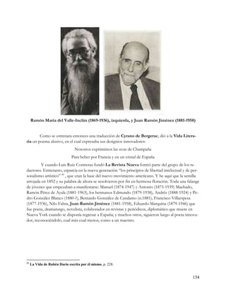 Ramón María del Valle-Inclán (1869-1936), izquierda, y Juan Ramón Jiménez (1881-1958)


        Como se estrenara entonces una traducción de Cyrano de Bergerac, dió a la Vida Litera-
ria un poema alusivo, en el cual expresaba sus designios innovadores:
                                Nosotros exprimimos las uvas de Champaña
                              Para beber por Francia y en un cristal de España
         Y cuando Luis Ruíz Contreras fundó La Revista Nueva formó parte del grupo de los re-
dactores. Entretanto, esparcía en la nueva generación “los principios de libertad intelectual y de per-
sonalismo artístico” 89 , que eran la base del nuevo movimiento americano. Y he aquí que la semilla
arrojada en 1892 y su palabra de ahora se resolvieron por fin en hermosa floración. Toda una falange
de jóvenes que empezaban a manifestarse: Manuel (1874-1947) y Antonio (1875-1939) Machado,
Ramón Pérez de Ayala (1881-1963), los hermanos Edmundo (1879-1938), Andrés (1888-1924) y Pe-
dro González Blanco (1880-?), Bernardo González de Candamo (n.1881), Francisco Villaespesa
(1877-1936), Nilo Fabra, Juan Ramón Jiménez (1881-1958), Eduardo Marquina (1879-1946) que
fue poeta, dramaturgo, novelista, colaborador en revistas y periódicos, diplomático que muere en
Nueva York cuando se disponía regresar a España; y muchos otros, siguieron luego al poeta innova-
dor, reconociéndolo, cual más cual menos, como a un maestro.




89
     La Vida de Rubén Darío escrita por él mismo, p. 228.


                                                                                                   154
 