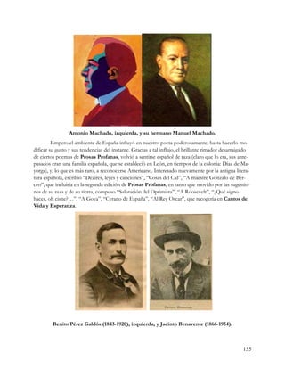 Antonio Machado, izquierda, y su hermano Manuel Machado.
         Empero el ambiente de España influyó en nuestro poeta poderosamente, hasta hacerlo mo-
dificar su gusto y sus tendencias del instante. Gracias a tal influjo, el brillante rimador desarraigado
de ciertos poemas de Prosas Profanas, volvió a sentirse español de raza (claro que lo era, sus ante-
pasados eran una familia española, que se estableció en León, en tiempos de la colonia: Díaz de Ma-
yorga), y, lo que es más raro, a reconocerse Americano. Interesado nuevamente por la antigua litera-
tura española, escribió “Dezires, leyes y canciones”, “Cosas del Cid”, “A maestre Gonzalo de Ber-
ceo”, que incluiría en la segunda edición de Prosas Profanas, en tanto que movido por las sugestio-
nes de su raza y de su tierra, compuso “Salutación del Optimista”, “A Roosevelt”, “¿Qué signo
haces, oh cisne?…”, “A Goya”, “Cyrano de España”, “Al Rey Oscar”, que recogería en Cantos de
Vida y Esperanza.




         Benito Pérez Galdós (1843-1920), izquierda, y Jacinto Benavente (1866-1954).



                                                                                                    155
 