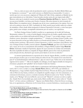 Esto es, todo un nuevo ciclo de producción racial o autóctona. Ha dicho Rubén Darío que
las “peripecias y aventuras” 90 que corrió entonces en Madrid fueron innumerables. Un amor o
amorío que tuvo con una joven, originaria de Villarejo del Valle (Ávila), empleada en Madrid, fué de
gran trascendencia en su vida íntima. Varias leyendas circulan acerca de este improvisado idilio.91
Bástenos saber que la amada de nuestro poeta, Francisca Sánchez del Pozo (m. Agosto 6, 1963),
era una joven humilde y sin letras, pero bonita y honesta. Ella sería, durante los años restantes de
Rubén Darío, la compañera tierna y abnegada, que da las rosas y guarda para sí las espinas. Esto ocu-
rrió en los primeros meses de 1900. A principios de Abril, nuestro poeta recibió orden de su diario
de trasladarse a París, donde debía inaugurarse la famosa Exposición Universal, y, como buen pere-
grino, partió como siempre, acompañado únicamente por sus sueños y sus esperanzas.
         En París, Enrique Gómez Carrillo lo recibió en su apartamento de la calle del Faubourg
Montmartre, número 29, y, como el recién llegado venía provisto de fondos, aquella misma noche
estaban ambos en un cabaret del boulevard de Clichy, el “Cyrano”, “con joviales colegas y trasno-
chadores estetas, danzarinas o simples peripatéticas.” 92 Guiado por Enrique Gómez Carrillo, nues-
tro poeta frecuentó un bar que había entonces en el boulevard des Italiens, el “Calisaya”, donde se
reunían ciertos escritores. Allí conoció a Ernest Lajeunesse y volvió a encontrar a Jean Moréas. Gra-
cias a Enrique Gómez Carrillo, conoció además a Laurent Tailhade, que hizo con él buena amis-
tad, a causa, tal vez de su conocimiento del castellano; a Hugues Rebell, al pintor belga Henri de
Groux. Entretanto visitaba la Exposición, algunas de cuyas secciones no estaban aún terminadas.
Recorrió el pabellón de Italia en compañía de Hugues Rebell, quien le hizo toda una disertación
acerca del país del arte, disertación que nuestro poeta fijaría en uno de sus artículos.93
         Le interesó particularmente la exposición de la obra de Augusto Rodin, y escribió un estudio
acerca del gran escultor, que es su mejor trabajo de crítica de arte. El conjunto de la vasta feria fué
para él “un deslumbramiento miliunanochesco”, algo así como lo que “había visto en las misteriosas
regiones de los sueños.” 94 Ello no le impidió, sin embargo, el notar algunos detalles de mal gusto y
el ironizar a propósito del “pabellón” de los Estados Unidos de América.
         Como Enrique Gómez Carrillo dejara su apartamento del Faubourg Montmartre, Darío lo
tomó y llevó a vivir a su lado a su amigo Amado Nervo (México, 1870-1919), que habitaba en
Montparnasse, y luego también al pintor belga Henri de Groux. Provisto de dinero, pues entonces la
vida en París era muy barata, continuó, en compañía de aquellos amigos y de otros americanos, su
existencia de diversiones, excesos y correrías nocturnas. Pasaba la noche en las “boites” de Mont-
martre, en la “Bodega” de la rue de Rivoli y aun en el café “Maxim’s”, entonces en todo su esplen-
dor. Amado Nervo ha recordado que, cierta noche, Darío escribió allí un soneto sobre él, “Amado
Nervo” y le hizo curiosas confidencias.95 Algunas veces Rubén Darío y Henri de Groux se entrega-
ban, en su apartamento, a libaciones sin fin (tomar licor), a escenas fantásticas, y nuestro poeta sufría

90
   La Vida de Rubén Darío escrita por él mismo, p. 228.
91
   Recuerdo que José Ingenieros me contó al respecto toda una historia. Pero ¡quién va a hacerse eco de las histo-
rias de Ingenieros!
92
   La Vida de Rubén Darío escrita por él mismo, p. 230
93
   “La Casa de Italia”, en Peregrinaciones.
94
   “La Casa de Italia”, Idem, p.233
95
   “Rubén Darío”, El Exodo y las Flores del Camino.


                                                                                                                156
 