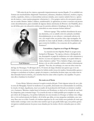 “Allí están de pie los viajeros esperando impacientemente nuestra llegada. ¡Y en realidad con-
forman una muchedumbre abigarrada! Americanos, alemanes, irlandeses, franceses, mulatos, negros,
criollos, españoles, chinos, se intercambian ansiosas miradas, unos cuantos saludos breves y apreto-
nes de manos, y unas cuantas preguntas vehementes […] Los grupos nativos de este puerto presen-
tan un cuadro distinto. Indios y ladinos, semidesnudos, se aglomeran en torno a nosotros tan pronto
como desembarcamos, para escándalo de algunas damas americanas de Boston o de Filadelfia, devo-
tas del dólar, pero sin educación estética que les permita admirar el despliegue de fuerza y belleza
                                           masculina en estas morenas formas atléticas”.
                                               Scherzer agrega: “Hay también abundancia de more-
                                        nas damiselas, con su cabello color de azabache enrollado
                                        descuidadamente en sus cabezas y ostentando adornos de
                                        oro y de oropel sobre sus pechos altos, algo recargados. Su
                                        proceder no tiene nada de tímido y efectúan formidables ata-
                                        ques contra los bolsillos y los corazones de los galanes cali-
                                        fornianos”.
                                              Lavanderas y lagartos en el lago de Managua
                                                  La mansión de don Hipólito Prado lo acogió como
                                         huésped en Managua. “Su esposa, robusta y distinguida da-
                                         ma, desempeñó su papel de anfitriona con todo miramiento y
                                         decoro. La casa era espaciosa y limpia, en su patio había na-
                                         ranjos, bananos y piñas.” Fue a bañarse al lago, cuyas aguas
            Carl Scherzer                densas y de un color amarillo-verdoso estaban violentamente
                                         agitadas. “Sus olas, sin embargo, no eran tan altas como las
del lago de Nicaragua. Vi allí largos de 8 y 10 metros de largo; flotaban tan quietos que si no les
habría visto sus escamas con mis catalejos les habría creído trozas de madera. Innumerables garzas y
tortugas se asoleaban en la plaza y grupos de mujeres y muchachas lavaban ropa; casi todas eran in-
dias desnudas hasta la cintura, y las crenchas lisas les caían sobre el pecho y las espaldas. Un poco
más allá se bañaban los hombres”.
                                        Sin maíz en el Norte
         Como Heine, Scherzer atravesó la región norteña del país. Visitó algunas minas de oro y pla-
ta cerca de Matagalpa. Ejerció la medicina en ese pueblo, detectando tres enfermedades: la tosferina,
la viruela y la lepra. Igualmente, trazó un cuadro de la producción del Estado en términos estadísti-
cos y humanos. Mientras viajaba hacia la frontera con Honduras, se alojó en la vivienda de una fami-
lia campesina, para comentar luego: “La cosecha de maíz se había perdido por completo ese año,
por efecto de la langosta, y los pobres habitantes de esta morada en el bosque se habían visto obliga-
dos a vivir exclusivamente de frijoles y de la leche que daba, en muy pequeñas cantidades, una vaca
muy flaca una vez al día. Cuando a la mañana siguiente les di a mis mulas unos puñados de maíz que
había traído conmigo como una dieta más nutritiva que la que podía hallar aquí, esas pobres gentes
recogieron cuidadosamente las pocas tuzas dejadas por las mulas a fin de cocinarlas para un enfer-
mo”.



                                                                                                    13
 