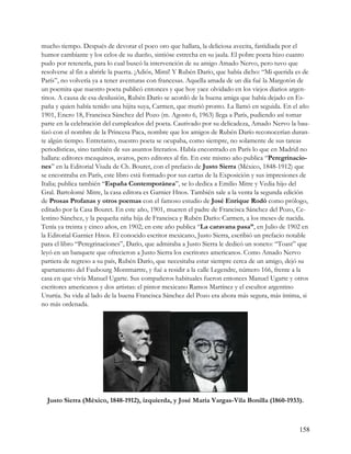 mucho tiempo. Después de devorar el poco oro que hallara, la deliciosa avecita, fastidiada por el
humor cambiante y los celos de su dueño, sintióse estrecha en su jaula. El pobre poeta hizo cuanto
pudo por retenerla, para lo cual buscó la intervención de su amigo Amado Nervo, pero tuvo que
resolverse al fin a abrirle la puerta. ¡Adiós, Mimí! Y Rubén Darío, que había dicho: “Mi querida es de
París”, no volvería ya a tener aventuras con francesas. Aquella amada de un día fué la Margotón de
un poemita que nuestro poeta publicó entonces y que hoy yace olvidado en los viejos diarios argen-
tinos. A causa de esa desilusión, Rubén Darío se acordó de la buena amiga que había dejado en Es-
paña y quien había tenido una hijita suya, Carmen, que murió pronto. La llamó en seguida. En el año
1901, Enero 18, Francisca Sánchez del Pozo (m. Agosto 6, 1963) llega a París, pudiendo así tomar
parte en la celebración del cumpleaños del poeta. Cautivado por su delicadeza, Amado Nervo la bau-
tizó con el nombre de la Princesa Paca, nombre que los amigos de Rubén Darío reconocerían duran-
te algún tiempo. Entretanto, nuestro poeta se ocupaba, como siempre, no solamente de sus tareas
periodísticas, sino también de sus asuntos literarios. Había encontrado en París lo que en Madrid no
hallara: editores mezquinos, avaros, pero editores al fin. En este mismo año publica “Peregrinacio-
nes” en la Editorial Viuda de Ch. Bouret, con el prefacio de Justo Sierra (México, 1848-1912) que
se encontraba en París, este libro está formado por sus cartas de la Exposición y sus impresiones de
Italia; publica también “España Contemporánea”, se lo dedica a Emilio Mitre y Vedia hijo del
Gral. Bartolomé Mitre, la casa editora es Garnier Hnos. También sale a la venta la segunda edición
de Prosas Profanas y otros poemas con el famoso estudio de José Enrique Rodó como prólogo,
editado por la Casa Bouret. En este año, 1901, mueren el padre de Francisca Sánchez del Pozo, Ce-
lestino Sánchez, y la pequeña niña hija de Francisca y Rubén Darío: Carmen, a los meses de nacida.
Tenía ya treinta y cinco años, en 1902; en este año publica “La caravana pasa”, en Julio de 1902 en
la Editorial Garnier Hnos. El conocido escritor mexicano, Justo Sierra, escribió un prefacio notable
para el libro “Peregrinaciones”, Darío, que admiraba a Justo Sierra le dedicó un soneto: “Toast” que
leyó en un banquete que ofrecieron a Justo Sierra los escritores americanos. Como Amado Nervo
partiera de regreso a su país, Rubén Darío, que necesitaba estar siempre cerca de un amigo, dejó su
apartamento del Faubourg Montmartre, y fué a residir a la calle Legendre, número 166, frente a la
casa en que vivía Manuel Ugarte. Sus compañeros habituales fueron entonces Manuel Ugarte y otros
escritores americanos y dos artistas: el pintor mexicano Ramos Martínez y el escultor argentino
Ururtia. Su vida al lado de la buena Francisca Sánchez del Pozo era ahora más segura, más íntima, si
no más ordenada.




  Justo Sierra (México, 1848-1912), izquierda, y José María Vargas-Vila Bonilla (1860-1933).



                                                                                                  158
 