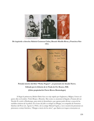 De izquierda a derecha: Rafaela Contreras Cañas, Rosario Murillo Rivas y Francisca Sán-
                                          chez.




         Portada interior del libro “Perlas Negras” , un poemario de Amado Nervo.
                    Editado por la Librería de la Viuda de Ch. Bouret, 1920.
                        (Libro propiedad de Flavio Rivera Montealegre)


        Al llegar la primavera, Rubén Darío hizo un viaje rápido por Inglaterra y Bélgica. Estuvo al-
gunos días en Londres. Visitó Brujas y Bruselas. Mas como se anunciara la llegada a Francia del zar
Nicolás II, corrió a Dunkerque, para asistir al desembarco, que apenas pudo divisar a causa de las
medidas estrictas de la policía. En el mes de Julio se refugió en Dieppe, en compañía de Francisca
Sánchez del Pozo (m. Agosto 6, 1963) y de su amigo Manuel Ugarte, y tuvo ocasión de presenciar un
pintoresco cortejo histórico, “Dieppe a través de los años”, que fijaría con toques coruscantes en


                                                                                                 159
 