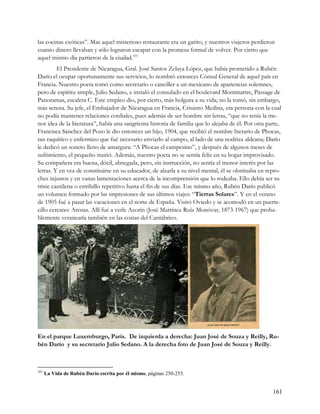 las cocinas exóticas”. Mas aquel misterioso restaurante era un garito, y nuestros viajeros perdieron
cuanto dinero llevaban y sólo lograron escapar con la promesa formal de volver. Por cierto que
aquel mismo día partieron de la ciudad.101
         El Presidente de Nicaragua, Gral. José Santos Zelaya López, que había prometido a Rubén
Darío el ocupar oportunamente sus servicios, lo nombró entonces Cónsul General de aquel país en
Francia. Nuestro poeta tomó como secretario o canciller a un mexicano de apariencias solemnes,
pero de espíritu simple, Julio Sedano, e instaló el consulado en el boulevard Montmartre, Passage de
Panoramas, escalera C. Este empleo dio, por cierto, más holgura a su vida; no la tomó, sin embargo,
más serena. Su jefe, el Embajador de Nicaragua en Francia, Crisanto Medina, era persona con la cual
no podía mantener relaciones cordiales, pues además de ser hombre sin letras, “que no tenía la me-
nor idea de la literatura”, había una sangrienta historia de familia que lo alejaba de él. Por otra parte,
Francisca Sánchez del Pozo le dio entonces un hijo, 1904, que recibió el nombre literario de Phocas,
tan raquítico y enfermizo que fué necesario enviarlo al campo, al lado de una nodriza aldeana; Darío
le dedicó un soneto lleno de amargura: “A Phocas el campesino”, y después de algunos meses de
sufrimiento, el pequeño murió. Además, nuestro poeta no se sentía felíz en su hogar improvisado.
Su compañera era buena, dócil, abnegada, pero, sin instrucción, no sentía el menor interés por las
letras. Y en vez de constituirse en su educador, de alzarla a su nivel mental, él se obstinaba en repro-
ches injustos y en vanas lamentaciones acerca de la incomprensión que lo rodeaba. Ello debía ser su
triste cantilena o estribillo repetitivo hasta el fin de sus días. Ese mismo año, Rubén Darío publicó
un volumen formado por las impresiones de sus últimos viajes: “Tierras Solares”. Y en el verano
de 1905 fué a pasar las vacaciones en el norte de España. Visitó Oviedo y se acomodó en un puerte-
cillo cercano: Arenas. Allí fué a verle Azorín (José Martínez Ruíz Monóvar, 1873-1967) que proba-
blemente veranearía también en las costas del Cantábrico.




En el parque Luxemburgo, París. De izquierda a derecha: Juan José de Souza y Reilly, Ru-
bén Darío y su secretario Julio Sedano. A la derecha foto de Juan José de Souza y Reilly.



101
      La Vida de Rubén Darío escrita por él mismo, páginas 250-255.


                                                                                                      161
 
