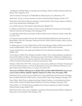 Autobiografía, por Rubén Darío, con prólogo de don Enrique Anderson Imbert, Ediciones Marymar,
Buenos Aires, Argentina, 1976.
Atlas de Literatura Universal, por A. Padilla Bolivar, Ediciones Jover, S.A., Barcelona, 1971.
Rubén Darío. Su vida y su obra por Francisco Contreras, Editorial Ercilla, Santiago de Chile, 1937.
Rubén Darío. Crítico literario. Selección, prólogo y notas de Ermilio Abreu Gómez, impreso en México
por la Unión Panamericana, Washington, 1951.
érica en Rubén Darío por Carlos Martín, Editorial Gredos, Madrid, 1972.
La influencia de Rubén Darío en España, por Carlos Lozano, Editorial Universitaria, de la Universidad
Nacional Autónoma de Nicaragua, León, Nicaragua, 1978.
La originalidad de Rubén Darío, por Enrique Anderson Imbert, Centro Editor de América Latina, Bue-
nos Aires, 1967.
La Formación Literaria de Rubén Darío por Mr. Charles D. Watland, Publicaciones del Centenario de
Rubén Darío, 1966-1967, Nicaragua. Traducción del Prof. Fidel Coloma González, chileno, naciona-
lizado nicaragüense.
La influencia francesa en la obra de Rubén Darío por Mr. Erwing Kempton Mapes, Publicaciones del Cen-
tenario de Rubén Darío, 1966-1967. Traducción del profesor Fidel Coloma González.
Vigencia de Rubén Darío y otras páginas por Guillermo de Torre, Ediciones Guadarrama, 1ª Edición,
Madrid, 1969.
Escritos dispersos de Rubén Darío. (Recogidos de periódicos de Buenos Aires), estudio preliminar, recopilación y
notas de Don Pedro Luis Barcia. Advertencia por Juan Carlos Ghiano. Editado por el Departamen-
to de Letras del Instituto de Literatura Argentina e Iberoamericana y por la Universidad Nacional de
la Plata, Facultad de Humanidades y Ciencias de la Educación, 1968.
Homenaje a Rubén Darío (1867-1967), ensayos por varios autores, editado por el Instituto Internacional
de Literatura Iberoamericana y el Centro Latinoamericano de la Universidad de California, Los An-
geles. Impreso por la Editora Sucre, en Caracas, Venezuela, 1970.
Encuentro de William Shakespeare en Rubén Darío del libro DOS ENSAYOS, ensayo escri-
to por el doctor Alfonso Argüello Argüello, Imprenta La Salle, León, Nicaragua, 1984.
Rubén Darío. Poesías y articulos en prosa, Editado por la Universidad Nacional Autónoma de Nicaragua,
bajo el cuidado del Profesor Fidel Coloma y el poeta Mario Cajina-Vega. Managua, Nicaragua, 1967.
Prosas Políticas. Rubén Darío, recopilación por Jorge Eduardo Arellano, con la introducción de Julio
Valle-Castillo. Colección Popular Dariana, Ministerio de Cultura. Managua, Nicaragua, 1982.
Crónica Política. Vol. XI, Rubén Darío, recopilación de las Obras Completas por Alberto Ghiraldo.
Editorial Espasa-Calpe, Madrid, 1924.
Rubén Darío. Poesías y Prosas raras, compiladas y anotadas por Don Julio Saavedra Molina, editado por
Prensas de la Universidad de Chile, Santiago, 1938.




                                                                                                           165
 