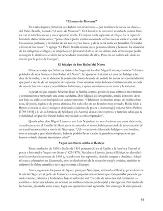 “El santo de Mosonte”
        En varios lugares, Scherzer oyó hablar con reverencia —por hombres de todas las clases—
del Padre Bonilla, llamado “el santo de Mosonte”. En Ocotal se lo encontró vestido de sotana blan-
ca con el cabello canoso y una expresión afable. El viajero había esperado de él que fuera capaz de
brindarle datos interesantes, “pero el buen padre estaba ansioso de oír las nuevas sobre el estado de
los asuntos públicos, y de hablar de los turcos y los rusos, y de la tierra santa en Jerusalén. Él estaba
a favor de los rusos”. Y agrega “El Padre Bonilla reunía en su persona cultura y bondad. La situación
de los indígenas le afligía y se empeñaba en procurar el alivio de sus almas; cada centavo que podía
conseguir lo destinaba a cubrir las necesidades materiales de ellos. Pero era un sofisticado dado su
interés por la gente de Europa”.
                                El hidalgo de San Rafael del Norte
        Otro personaje que Scherzer trató en las Segovias fue don Miguel Lanzas, entonces “el único
poblador de raza blanca en San Rafael del Norte”. Se apareció el alemán en casa del hidalgo a las
diez de la noche, y no le abrieron la puerta sino hasta después de pedirle las cartas de recomendación
que pasó a través de un resquicio de la puerta. Unas semanas antes ladrones habían entrado en cada
de uno de los más viejos y acaudalados habitantes, a quien asesinaron en su cama y le robaron.
        A pesar de que cuando Scherzer llegó la familia dormía, pronto la casa entró en movimiento
y comenzaron a prepararle una cena suculenta. Don Miguel, ya octogenario, estaba contento de te-
ner bajo su techo a un huésped con quien conversar. “Hablamos de muchas cosas: de política fran-
cesa, de poesía inglesa y de prosa alemana. En todo ello era un hombre muy versado. Había leído a
Byron, conocía la vida y milagros del político [además de poeta y dramaturgo] italiano Silvio Pellico
[1789-1854] y lo de la fortaleza de Spielgerg [en Austria] donde estuvo preso, y también sabía que la
volubilidad del pueblo francés había entronizado a otro emperador”.
       Quería saber don Miguel Lanzas si ese Luis Napoleón no era el mismo que unos años atrás,
estando preso en el Castillo de Ham antes de ascender al trono, había proyectado la construcción de
un canal interoceánico a través de Nicaragua. “¡Ah —exclamó el ilustrado hidalgo— ese hombre,
con su energía y gran clarividencia, hubiera podido llevar a cabo la grandiosa empresa con que
hemos soñado durante trescientos años!”
                                 Yegor von Sivers arriba al Realejo
        Entre mediados de 1850 y finales de 1851 permaneció en el Caribe y la América Central el
poeta e historiador Yegor von Sivers (1823-1879). Nacido en Livonia, junto al Báltico, se identificó
con la revolución alemana de 1848 y, cuando ésta fue reprimida, decidió emigrar a América. Adqui-
rió casa y plantación en Guatemala, pero se desilusionó de la situación social y política; también se
enfermó de fiebre amarilla y tuvo que retornar a Europa.
         Antes, siguiendo los pasos de Squier, pasó por Nicaragua, arribando al Realejo procedente de
la isla del Tigre, en el golfo de Fonseca, en una pequeña embarcación que transportaba pieles de ga-
nado vacuno, calientes y hediondas, bajo el ardor del sol. “La villa de unos dos mil habitantes —
escribió— tiene una aduana, un arsenal, un astillero ruinoso, un hospital y tres iglesias. Por medio de
las huertas, plantadas entre casas, logra una apariencia rural agradable. Sin embargo, la vista panorá-



                                                                                                      14
 