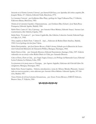 Iniciación en la Historia Literaria Universal, por Samuel Gili Gaya, con Apéndice del crítico español, Dr.
Joaquín Molas, 11ª. Edición, Editorial Teide, Barcelona, 1972.
La Literatura Universal, por Guillermo Díaz-Plaja y prólogo de Ángel Valbuena Prat, 1ª. Edición,
Ediciones Danae, Barcelona, 1965.
Historia de la Literatura Española e Hispanoamericana, por Emiliano Díez-Echarri y José María Roca
Franquesa, Editorial Aguilar, Madrid, 1960.
Rubén Darío. Cantos de Vida y Esperanza, por Antonio Oliver Belmás, Editorial Anaya/ Autores Lati-
noamericanos; 2da. Edición, España, 1965.
Rubén Darío. “Un bardo rei”, por Arturo Capdevilla, 2da. Edición, Colección Austral, Editorial Espa-
sa-Calpe, S.A., 1969.
Obras completas de Rubén Darío. Volúmen II. Azul...., Ediciones de Rubén Darío Sánchez, Madrid,
1922. Con el prólogo de don Juan Valera.
Rubén Darío periodista, por José Santos Rivera y Fidel Coloma, Editado por la Dirección de Exten-
sión Cultural del Ministerio de Educación Pública, Managua, Nicaragua, 1964.
Rubén Darío en Chile, por Armando Donoso, Editorial Nascimiento, Santiago, Chile, 1927. Edición
ordenada con un ensayo sobre Rubén Darío en Chile, por Armando Donoso.
Cuba en Darío y Darío en Cuba, por Angel Augier, Ensayo, con Prólogo de Raimundo Lazo; Editorial
Letras Cubanas; La Habana, Cuba, 1989.
Los precursores de la poesía nueva en Nicaragua,   por Agenor Argüello, Ediciones del Club del Libro Ni-
caragüense; Managua, Nicaragua, 1963.
Rubén Darío. Poesías Completas, Edición, introducción y notas de Alfonso Méndez Plancarte. Aumen-
tada con nuevas poesías y otras adiciones por Antonio Oliver Belmás. Editorial Aguilar, 10ª. Edi-
ción, Madrid, 1967.
Nueva Historia de la Gran Literatura Iberoamericana, por Arturo Torres Ríoseco, EMECÉ Editores,
Buenos Aires, 3ª. Edición, 1960.

                                          




                                                                                                      167
 