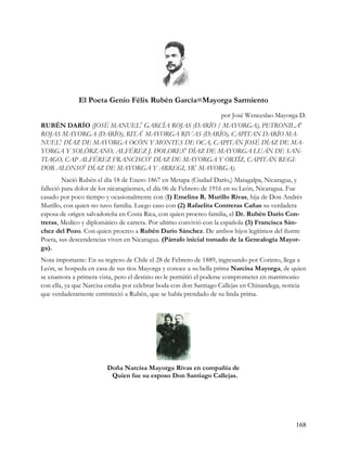 El Poeta Genio Félix Rubén García=Mayorga Sarmiento
                                                por José Wenceslao Mayorga D.
RUBÉN DARÍO (JOSÉ MANUEL GARCÍA ROJAS (DARÍO / MAYORGA), PETRONILA8
                                    9

ROJAS MAYORGA (DARÍO), RITA7 MAYORGA RIVAS (DARÍO), CAPITAN DARÍO MA-
NUEL6 DÍAZ DE MAYORGA OCÓN Y MONTES DE OCA, CAPITÁN JOSÉ DÍAZ DE MA-
YORGA Y SOLÓRZANO, ALFÉREZ J. DOLORES4 DÍAZ DE MAYORGA LUÁN DE SAN-
TIAGO, CAP ALFÉREZ FRANCISCO3 DÍAZ DE MAYORGA Y ORTÍZ, CAPITÁN REGI-
DOR ALONSO2 DÍAZ DE MAYORGA Y ARREGI, SR1 MAYORGA).
         Nació Rubén el día 18 de Enero 1867 en Metapa (Ciudad Darío,) Matagalpa, Nicaragua, y
falleció para dolor de los nicaragüenses, el día 06 de Febrero de 1916 en su León, Nicaragua. Fue
casado por poco tiempo y ocasionalmente con (1) Emelina R. Murillo Rivas, hija de Don Andrés
Murillo, con quien no tuvo familia. Luego caso con (2) Rafaelita Contreras Cañas su verdadera
esposa de origen salvadoreña en Costa Rica, con quien procreo familia, el Dr. Rubén Darío Con-
treras, Medico y diplomático de carrera. Por ultimo convivió con la española (3) Francisca Sán-
chez del Pozo. Con quien procreo a Rubén Darío Sánchez. De ambos hijos legítimos del ilustre
Poeta, sus descendencias viven en Nicaragua. (Párrafo inicial tomado de la Genealogía Mayor-
ga).
Nota importante: En su regreso de Chile el 28 de Febrero de 1889, ingresando por Corinto, llega a
León, se hospeda en casa de sus tíos Mayorga y conoce a su bella prima Narcisa Mayorga, de quien
se enamora a primera vista, pero el destino no le permitió el poderse comprometer en matrimonio
con ella, ya que Narcisa estaba por celebrar boda con don Santiago Callejas en Chinandega, noticia
que verdaderamente entristeció a Rubén, que se había prendado de su linda prima.




                        Doña Narcisa Mayorga Rivas en compañía de
                         Quien fue su esposo Don Santiago Callejas.




                                                                                              168
 