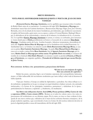 BREVE BIOGRAFIA:
 VISTA POR EL HISTORIADOR DARIANO-JURISTA Y POETA DR. JUAN DE DIOS
                             VANEGAS
         (Extracto) García, Mayorga, Sarmiento, son los apellidos que resuenan sobre el nombre
de Rubén Darío antes de su nacimiento. A comienzos del siglo XIX, Sarmiento y Mayorga pre-
dominaban: nacen hijos de Casimira Sarmiento y Buenaventura Mayorga: Eligio, José, José Antonio,
Bernarda, esta es la tía abuela de las manos bondadosas, providenciales, que moldearon suavemente
el espíritu del bienvenido, quien junto con su esposo y primo el Coronel Ramírez Madregil (Mayor-
ga), lo defendieron de las enfermedades y tristezas de la infancia y le infundieron la fe y el entusias-
mo. Los apellidos García, Mayorga, Sarmiento se juntan, se suman, se confunden, pero lentamen-
te vienen dando paso al Darío, posiblemente en honor y el recuerdo de su antecesor Don Darío
Mayorga. Ciudadano probo de León, hombre honrado y laborioso terrateniente, descendiente di-
recto del Capitán Alonso Díaz de Mayorga uno de los fundadores de la ciudad floreciente. La
familiaridad nace y se fortalece esa relación cuando Doña Buenaventura Mayorga Rivas, se casa
con su primo Don Casimiro Sarmiento Mayorga. Su padre Don Manuel García Mayorga se
casa con su madre y prima Doña Rosa Sarmiento, hija de Ignacio Sarmiento Mayorga, por lo
tanto, Rubén Darío es Mayorga por ambas ramas. El apellido Darío no existía, lo tomaron del
nombre de su bisabuelo Don Darío Manuel y es entonces cuando se pierden el García, el Mayor-
ga y el Sarmiento, sus originales apellidos. (Tomada de la Edición especial que sacara Don Jo-
sé Jirón Terán).


Pero entremos de lleno a los pensamientos y proyecciones del Genio:
                                                            “El arte no es un conjunto de reglas,
                                                                 Sino una armonía de caprichos."
        Rubén fue poeta y prosista, llegó a ser el máximo exponente del cosmopolitismo latinoame-
ricano y el líder indiscutible del movimiento modernista que tanto influyó sobre toda la literatura de
habla española.
        Viajó por América y Europa en calidad de diplomático y periodista. Sus obras reflejan su vi-
da turbulenta y peripatética en la que se entregó con igual abandono al placer sensual, a las amistades
intelectuales, a la lectura de los principales románticos, parnasianos y simbolistas de la época -
particularmente los franceses y españoles- y, finalmente, a la meditación.
        Sus libros más influyentes fueron: Azul (1888), Prosas profanas (1896), Cantos de vida
y esperanza (1905) y Canto errante (1907)-- Reúnen en sí todos los valores caros a los varios re-
presentantes del modernismo en sus distintas etapas. Por lo tanto, en éstos se hace evidente la bús-
queda de una nueva estética que, valiéndose de lo mejor de las corrientes literarias extranjeras y de la
propia tradición española, y que convirtiendo el arte en el único fin del escritor, habrá de devolver al
poeta la dignidad perdida a causa del materialismo del fin del siglo XIX.




                                                                                                    169
 