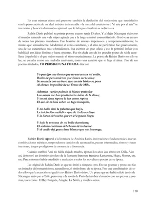 En esas mismas obras está presente también la desilusión del modernista que insatisfecho
con la persecución de un ideal artístico inalcanzable --la meta del esteticismo o "el arte por el arte" se
interioriza y busca la dimensión espiritual que le falta para finalizar su noble tarea
         Rubén Darío publicó su primer poema cuanto tenía 13 años. Y al dejar Nicaragua viajo por
el mundo teniendo una vida súper agitada que a la larga terminó consumiéndolo. Gozó con exceso
de todos los placeres mundanos. Fue hombre de amores impetuosos y temperamentalmente, lo
mismo que sensualmente. Modernizó el verso castellano, y el afán de perfección fue, precisamente,
una de sus caracterizas más sobresalientes. Fue escritor de gran oficio y eso le permitió influir con
habilidad con ideas distintas y hasta opuestas. Fue sin duda uno de los grandes poetas de habla caste-
llana (española) y el que mejor manejo el ritmo musicalmente. La poesía de Rubén Darío no solo se
lee, se escucha como una melodía cautivante, como una canción que te llega al alma. Uno de sus
poemas titulados, YO PERSIGO UNA FORMA: dice así:


                Yo persigo una forma que no encuentra mi estilo,
                Botón de pensamiento que busca ser la rosa;
                Se anuncia con un beso que en mis labios se posa
                Al abrazo imposible de la Venus de Milo.

                Adornan verdes palmas el blanco peristilo;
                Los astros me han predicho la visión de la diosa;
                Y en mi alma reposa la luz como reposa
                El ave de la luna sobre un lago tranquilo,

                Y no hallo sino la palabra que huye,
                La iniciación melódica que de la flauta fluye
                Y la barca del sueño que en el espacio boga;

                Y bajo la ventana de mi bella-durmiente,
                El sollozo continuo del chorro de la fuente
                Y el cuello del gran cisne blanco que me interroga.

        Rubén Darío Aportó a la literatura de América Latina innovaciones fundamentales, nuevas
combinaciones métricas, sorprendentes cambios de acentuación, pausas intermedias, ritmos y rimas
interiores, juegos prodigiosos de asonancia y disonancia.
        Cuando escribió Azul no había viajado mucho, apenas dos años que estuvo en Chile. Aún
así, demostró un dominio absoluto de la flamante literatura francesa: Lamartine, Hugo, Musset, etc.
etc. Para entonces había estudiado y analizado a todos los novelitas y poetas de su época.
        Lo original de Rubén Darío es que no imitó a ninguno otro. En sus poemas y prosas no fue
un imitador del romanticismo, naturalismo, ó simbolismo de su época. Fue una combinación de to-
dos ellos que la ecuación se igualó a un Rubén Darío único. Un poeta que no había salido jamás de
Nicaragua más que a Chile, pero muy a la moda de Paris deslumbra al mundo con sus prosas y poe-
mas, tales como El Rey Burgués, Anagke, La Ninfa, y muchos otros.


                                                                                                     170
 