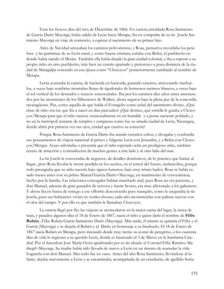 Eran los frescos días del mes de Diciembre de 1866. En carreta entoldada Rosa Sarmiento
de García Darío Mayorga, había salido de León hacia Metapa, iba en compañía de su tía Josefa Sar-
miento Mayorga en viaje de comercio, a esperar el nacimiento de su primer hijo.
        Aires de Navidad arroyaban los caminos polvorientos, y Rosa, pensativa recordaba los pese-
bres y las purísimas de su León natal, y como buena cristiana soñaba con Belén, el pueblecito en
donde había nacido el Mesías. También ella había dejado la gran ciudad colonial, e iba a esperar a su
propio niño en otro pueblecito, más bien un caserío apartado y pintoresco a poca distancia de la ciu-
dad de Matagalpa conocido en esa época como “Chocoyos” posteriormente cambiado al nombre de
Metapa.
         Lenta avanzaba la carreta, de hacienda en hacienda, pasando caseríos, atravesando riachue-
los, a veces bajo sombrías montañas llenas de tiguilotales de hermosos racimos blancos, a veces bajo
el sol vertical de los desnudos y resecos sonsocuitales. Iba por los caminos diez años antes amenaza-
dos por las incursiones de los filibusteros de Walker, ahora seguros bajo la plena paz de la concordia
nicaragüense. Paz, como aquella de que habla el Evangelio como señal del nacimiento divino. ¿Qué
clase de niño era ése que iba a nacer en días pascuales? ¿Qué destino, qué estrella le guiaba a Choco-
yos/Metapa para que el niño naciese ocasionalmente en un humilde y a penas naciente poblado, y
no en la metrópoli reinante de templos y campanas como fue su amada ciudad de León, Nicaragua,
donde abrió por primera vez sus ojos, ciudad que cautivo su corazón?.
        Porque Rosa Sarmiento de García Darío iba atando extraños cabos, y divagaba y confundía
sus pensamientos de viajera maternal al pétreo y fulgente León con Jerusalén, y a Belén con Choco-
yos/Metapa. Acaso adivinaba o presentía que el niño esperado sería un prodigioso niño, también
centro de atracción y contradicción de muchas gentes a este lado y al otro lado del mar.
          La tía Josefa le conversaba de negocios, de detalles domésticos, de lo práctico que harían al
llegar...pero Rosa llevaba la mente perdida en los sueños, en el temor del futuro, melancólica, porque
todo presagiaba que su niño nacería bajo signos funestos, bajo muy tristes hados. Rosa se había ca-
sado meses antes con su primo Manuel García Darío=Mayorga, en matrimonio de conveniencia,
hecho por la familia. Las relaciones conyugales habían marchado mal, pues Rosa no era paciente, y
don Manuel, además de gran gustador de cerveza y fuerte licores, era muy aficionado a los galanteos.
Y ahora iba en busca de sosiego a ese villorrio desconocido pero tranquilo, como le aseguraba la tía
Josefa, pues sus habitantes vivían en verdes chozas, cada año reconstruidas con palmas nuevas con
el olor del campo. Y por ello es que también le llamaban Chocoyos.
         La carreta llegó por fin; las viajeras se acomodaron en la mejor casita del lugar, la única de
tejas, y pasados algunos días el 18 de Enero de 1867, nacía el niño a quien daría el nombre de Félix
Rubén...Félix Rubén García Sarmiento Darío (Mayorga). Más tarde, él mismo se quitaría el Félix y el
García (Mayorga) y se dejaría el Rubén y el Darío en homenaje a su bisabuelo. El 18 de Enero de
1867 nacía Rubén en Metapa, pero iniciando desde muy tierno su avatar de peregrino, a los cuarenta
días de vida lo regresan a su querido León, donde es bautizado el 3 de Marzo en la Santísima Cate-
dral. Por el Sacerdote José María Ocón apadrinado por su tío abuelo el Coronel Félix Ramírez Ma-
dregil=Mayorga. Su madre había sido llevada de nuevo a León en un intento de reanudar la vida
hogareña con don Manuel. Más todo fue en vano. Antes del año Rosa Sarmiento, llevándose al in-
fante, dejaba nuevamente a León y se encaminaba, acompañada de un estudiante, de apellido Soria-


                                                                                                   171
 