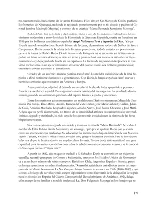 no, su enamorado, hacia tierras de la vecina Honduras. Hizo alto en San Marcos de Colón, puebleci-
llo fronterizo de Nicaragua, en donde es rescatado posteriormente por su tío abuelo y padrino el Co-
ronel Ramírez Madregil (Mayorga) y esposo de su querida “Mama Bernarda Sarmiento Mayorga”.
        Rubén Darío fue periodista y diplomático. Líder y uno de los máximos realizadores del mo-
vimiento modernista a como lo señala la Historia de la Literatura Española, escrita en Barcelona en
1956 por los brillantes catedráticos españoles Ángel Valbuena Prat y Agustín del Saz. Ya que
España tan solo contaba con el hondo lirismo de Bécquer, el prosaísmo poético de Núñez de Arce y
Campoamor. Darío ensancha la orbita de la literatura precedente, todo lo anterior en poesía se su-
pera en la forma de Rubén Darío. Desde la muerte de Góngora no se encuentra en la literatura es-
pañola un lírico de tales alcances; su obra en verso y prosa señaló una nueva era en las letras hispa-
noamericanas y dejó profunda huella en las españolas. La fuerza de su personalidad poética lo con-
virtió por lo tanto en un eje determinante alrededor del cual se reunió una brillante generación de
escritores y poetas españoles y americanos.
        Creador de un auténtico mundo poético, transformó los moldes tradicionales de la lírica his-
pánica y abrió horizontes luminosos a generaciones. Con Darío, la lengua española cantó nuevas y
hermosas armonías que resonaron en América y Europa.
         Autor polémico, adjudicó el éxito de su novedad al hecho de haber aprendido a pensar en
francés y a escribir en español. Para algunos la nueva estética del nicaragüense fue resultado de una
síntesis genial de su asimilación profunda del espíritu francés, español y americano.
        Entre los escritores que representaron un modelo para Darío se encuentran Miguel de Una-
muno, Pío Baroja, Díaz Mirón, Azorin, Ramón del Valle Inclán, José María Gabriel y Galán, Julián
de Casal, Antonio Machado, Leopoldo Lugones, Amado Nervo, José Santos Chocano y José Marti.
Al igual que su perfil cosmopolita, los frutos de su sensibilidad artística trascendieron a lo universal.
Imitado, seguido y mitificado, ha sido uno de los autores más estudiados en la historia de las letras
hispanoamericanas.
         Su crianza estuvo a cargo de una noble y amorosa tía abuela “Mama Bernarda”. Se le dio el
nombre de Félix Rubén García Sarmiento; sin embargo, optó por el apellido Darío que ya existía
entre sus antecesores (su bisabuelo). Su educación fue rudimentaria bajo la dirección de sus Maestros
Jacoba Telleria, Vicente y Felipe Ibarra; estudió latín, griego y literatura española. Fue su interés por
la lectura el que lo llevó a adquirir su amplia cultura literaria. Precoz desde niño manifestó una gran
capacidad para la escritura; desde los once años de edad comenzó a componer versos y se le conoció
en Nicaragua como el "Poeta niño".
        A partir de 1882, año en que se trasladó a El Salvador. Darío se convirtió en un viajero in-
cansable; recorrió gran parte de Centro y Sudamérica, estuvo en los Estados Unidos de Norteaméri-
ca y en un buen número de países europeos. Residió en Chile, Argentina, España y Francia, países
en los que apreciaron sus obras fundamentales. Desarrolló actividades periodísticas como la corres-
ponsalía del diario bonaerense La Nación que obtuvo durante su estancia en Chile (1886-1889) y que
sostuvo a lo largo de su vida; ejerció cargos diplomáticos como Secretario de la delegación de su país
para los festejos en España del Cuarto Centenario del Descubrimiento de América (1892), delega-
ción a cargo de su familiar el notable intelectual Lic. Don Fulgencio Mayorga en los festejos que se



                                                                                                      172
 