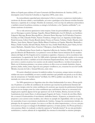 daban en España para celebrar el Cuarto Centenario del Descubrimiento de América (1892), y se
desempeño como Cónsul de Colombia en Argentina (1893), entre otros.
         Su extraordinaria capacidad para relacionarse lo llevó a conocer a numerosos intelectuales y
escritores de diversas edades y nacionalidades, así como a participar en las famosas tertulias literarias
francesas y españolas de su tiempo. Hombre de contrastes, vivió con lujo de ambientes aristocráticos
y también conoció la pobreza extrema; se entregó a la bohemia y a los "paraísos artificiales" y en
ciertas ocasiones al ascetismo.
        En su vida amorosa aparecieron varias mujeres. Entre las personalidades que conoció figu-
ran: en Nicaragua su patria: Santiago Arguello, Manuel Maldonado, Luis H. Debayle, sus familiares
Fulgencio Mayorga, Román Mayorga Rivas y Salomón Ibarra Mayorga. En El Salvador, Francisco
Gavidia; en Chile, Eduardo Poirier, Narciso Tondreau, Orrego Luco; en Argentina, Guido Spano,
Paula Groussac, Calixto Oyuela, Ricardo Jaimes Freyre; en Francia, Verlaine, Charles Maurice, Jean
Moreas, Justo Sierra, Manuel Ugarte, Rufino Blanco Fombona; en España, Marcelino Menéndez y
Pelayo, Emilio Castelar, Salvador Rueda, Núñez de Arce, Emilia Pardo Bazán, Juan Valera, los her-
manos Machado, Alejandro Sawa, Francisco Villaespesa y Juan Ramón Jiménez.
        Con Ricardo Jaime Freyre fundó en Argentina la Revista de América (1894), importante ór-
gano de difusión del Modernismo. Los primeros versos de Darío fueron imitación de los modelos
clásicos del Siglo de Oro Español, de los románticos españoles y franceses y de los neoclásicos lati-
noamericanos. La aparición de Azul. En 1888 señaló el principio del profundo cambio en la concep-
ción estética del escritor y también en la de la literatura hispanoamericana. Azul. Está compuesto
por versos y cuentos en prosa. Los cuentos son de carácter maravillosos y revelan el encuentro de
Darío con la literatura prusiana y sus temas exóticos; en ellos evoca un mundo fantástico: faunos,
gnomos, hadas, ninfas, cisnes, lagos de azur, parques versallescos, etc.; resuenan los ecos de Catulle
Méndez, Leconte de Lisle y Armand Silvestre, entre otros.
        El cuento abandonó entonces la tradición realista. Los poemas, aunque menos novedosos,
señalan una nueva sensibilidad, un nuevo sentido armónico que preludia una poesía ya no de ideas,
sino de sensaciones: la "melodía interior" de Darío. En 1890 se publicó una edición de Azul. Au-
mentada con versos más audaces.
        En 1896 aparecieron en Argentina otras dos obras fundamentales Los raros y Prosas profa-
nas. El primero es un libro de semblanzas de escritores que muestra las preferencias literarias del
autor en ese tiempo; entre las veinte semblanzas de escritores que muestra las preferencias literarias
del autor en ese tiempo; entre las veinte semblanzas que conforman la obra no se encuentra la de
ningún poeta español; algunas de las que aparecen son: la de Verlaine, Moréas, Leconte de Lisle,
Lautréamont, José martí, Ibsen y la del portugués Eugenio de Castro. A través de este libro, Darío
dio a conocer el Latinoamérica el movimiento simbolista francés. Al parecer, su intención no fue
proponer a esos autores como modelos, sino ofrecer un ejemplo de originalidad, valor en el que Da-
río sustentaba el nuevo movimiento modernista de América. Aunque fue enormemente imitado, su
principio fue de expresar lo propio. Los raros es un libro de crítica impresionista y, a la vez, una pro-
sa novedosa en la que se conjugan la flexibilidad expresiva y el matiz poético. En Prosas profanas y
otros poemas, Darío vio realizado su ideal de expresar la "melodía interior" de sus más profundos
sentimientos y sueños; además de la originalidad, fue entonces la sinceridad su máximo principio.


                                                                                                     173
 