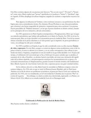 Este libro contiene algunos de sus poemas más famosos: "Era un aire suave", "El cisne" y "Sonati-
na", entre otros. Darío explicó que "prosas" significaba en el medioevo "himno" y "profanas", algo
no sagrado. El libro despliega novedosas imágenes cargadas de exotismo e importantes recursos téc-
nicos.
         Para algunos, la influencia de Verlaine y otros escritores cercanos a sus preferencias fue ideo-
lógica; para otros, esencialmente técnica. No obstante, Prosas Profanas es una obra personalísima
que constituyó una fuente inagotable de imitación e inspiración para otros escritores. Los poemas
fueron precedidos de "Palabras liminares", en las que el poeta manifestó su ideario estético, basado
en los principios de la no imitación y del arte aristocrático.
         En 1901 aparecieron en París España contemporánea y Peregrinaciones, libros que recogen
sus artículos periodísticos que habían sido publicados en el diario La Nación. En 1902 vio la luz La
caravana pasa, libro en el que describió con encantadora prosa la ciudad de París. Una de las caracte-
rísticas esenciales de la prosa ruberiana es el valor poético que le imprimió. Su prosa periodística es
vasta y sin embargo ha sido poco estudiada.
        En 1905 se publicó, en España, la que ha sido considerada como su obra maestra: Cantos
de vida y esperanza. En este libro, aunque se conservan algunos temas modernistas como el de los
países exóticos, el autor se adentró en sí mismo, y en un vuelco retrospectivo, hizo aflorar su pro-
funda raíz latina e hispánica, rompiendo la torre de marfil en la que había decidido vivir. El paso del
tiempo, el sufrimiento de la juventud que se fue, el dolor por los goces carnales que se pierden, el
cansancio de la vida, el hombre y su destino hacia lo inevitable, así como una valoración del signifi-
cado de la cultura española, y una preocupación social por los acontecimientos de su época, y la
avanzada norteamericana en Hispanoamérica, pueden resumir el mundo temático del fundamental
libro. Desde el punto de vista formal, Cantos de vida y esperanza posee una gran variedad métrica.
        En los últimos años de su vida, Darío buscó la serenidad; en Mallorca compuso versos de
carácter religioso. En 1914, año en que se inició la Primera Guerra Mundial, salió se París hacia
América con el fin de aliviar sus problemas económicos; al pasar por Nueva York cayó enfermo de
pulmonía. En 1915, una vez restablecido, en la Universidad de Columbia, leyó su poema "Pax" en
contra de la guerra.    Sin embargo, su salud ya estaba muy deteriorada, regresando a su Patria y en
febrero 06 de 1916, falleció en su amada ciudad de León de su Nicaragua natal.




                       Celebrando la Publicación de Azul de Rubén Darío.
Muy buenas noches damas y caballeros:



                                                                                                     174
 