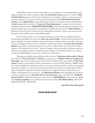 Indudablemente que nuestro común amigo y sin mas discusión, el mas grande dariano nica-
ragüense después de nuestro recordado amigo Don José Jirón Terán (q.ep.d) es el profesor Héc-
tor Darío Pastora quien ha sido el factor principal que nos despierta e ilustra a cada instante para
mantener siempre vivo el recuerdo del mas grande nicaragüense Don Félix Rubén García Sar-
miento, nuestro Rubén Darío, y precisamente para destacar un aniversario más de la publicación
de Azul inaugurando la Cátedra de “Cantos de Vida y Esperanzas” contando con los esfuerzos
del brillante diplomático Dr. NAOHITO WATANABE, cónsul General adjunto del Japón en esta
ciudad de Miami; quien ha tenido en sus propósitos la difícil labor de traducir la Obra de Darío al
idioma de su país, llevando al corazón de ese noble pueblo, los bellos y eternos mensajes que escri-
biera para la humanidad nuestro insuperable pensador.
          Pero al mismo tiempo es justo recordar al hombre que descubrió las cualidades poéticas y
revolucionarias de Rubén con motivo de salir a luz Azul en Chile, lo hizo desde la perspectiva del
genero epistolar y con citas inteligentes de gran humanista, cuando el genio comenzaba a dar mues-
tras de su prodigioso talento; me estoy refiriendo al polifacético Maestro Don Juan Valera Alcalá y
Galiano, cuya brillante existencia perduro 81 años. Fue en 1824 cuando nació en Cabra, Córdoba
España y 1905 cuando dejo de existir. Además el Maestro Valera que poseía un delicado espíritu de
artista, fue un inteligente crítico y humanista agudo, traductor de los grandes Clásicos de su época,
con dotes de Epistológrafo y maestro de la narración y traducciones.
         Dejo para posteridad trabajos brillantes tales como sus “Escrituras criticas sobre el Quijo-
te”, sobre los “Versos de Fauto” de Goethe, sus obras como el “Pájaro Verde y la Venganza de
Atahualpa”; pero lo mas impresionante del recordado Cordobés fueron sus notables “Cartas Ame-
ricanas” donde sin duda alguno Certifico positivamente la naciente Obra de Rubén, “Azul” realiza-
da con gran habilidad para agradar a los lectores, lista como para proyectarla a niveles no imaginables
del idioma castellano, y se entera Valera que el joven Darío era además un atrayente lírico que iba a
llegar a ensanchar la orbita de la literatura española como ningún otro lírico lo había echo en el
mundo contemporáneo de ese entonces, cuya Renovación Poética fuera catalogada por los diarios
y críticos españoles, como el Iniciador de una nueva Escuela, ahora conocida como “El Moder-
nismo Literario” altísima distinción para un joven hijo de NICARAGUA y ahora como un orgullo
de la América española, nuestro Príncipe de las letras castellanas Don Rubén Darío.- MUCHAS
GRACIAS POR SU ATENCION.
                                                                       José Wenceslao Mayorga D.



                                      




                                                                                                   175
 