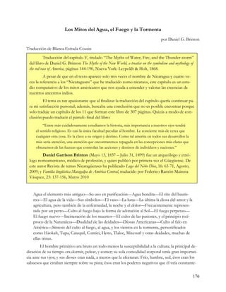 Los Mitos del Agua, el Fuego y la Tormenta
                                                                                      por Daniel G. Brinton

Traducción de Blanca Estrada Cousin

           Traducción del capítulo V, titulado “The Myths of Water, Fire, and the Thunder-storm”
 del libro de Daniel G. Brinton The Myths of the New World, a treatise on the symbolism and mythology of
 the red race of America, páginas 144-190, Nueva York: Leypoldt & Holt, 1868.
          A pesar de que en el texto aparece solo tres veces el nombre de Nicaragua y cuatro ve-
 ces la referencia a los “Nicaraguans” que he traducido como nicaraos, este capítulo es un estu-
 dio comparativo de los mitos americanos que nos ayuda a entender y valorar las creencias de
 nuestros ancestros indios.
         El tema es tan apasionante que al finalizar la traducción del capítulo quería continuar pa-
 ra mi satisfacción personal; además, buscaba una conclusión que no es posible encontrar porque
 solo traduje un capítulo de los 11 que forman este libro de 307 páginas. Quizás a modo de con-
 clusión puedo traducir el párrafo final del libro:
          “Entre más cuidadosamente estudiamos la historia, más importancia a nuestros ojos tendrá
     el sentido religioso. Es casi la única facultad peculiar al hombre. Le concierne más de cerca que
     cualquier otra cosa. Es la clave a su origen y destino. Como tal amerita en todos sus desarrollos la
     más seria atención, una atención que encontraremos repagada en las concepciones más claras que
     obtenemos de las fuerzas que controlan las acciones y destinos de individuos y naciones.”
         Daniel Garrison Brinton (Mayo 13, 1837 – Julio 31, 1899) fue un arqueólogo y etnó-
 logo norteamericano, médico de profesión, y quien publicó por primera vez el Güegüense. De
 este autor Revista de temas Nicaragüenses ha publicado Loga del Niño Dios, 16: 65-71, Agosto,
 2009; y Familia lingüística Matagalpa de América Central, traducido por Federico Ramón Mairena
 Vásquez, 23: 137-156, Marzo 2010


   Agua el elemento más antiguo—Su uso en purificación—Agua bendita—El rito del bautis-
   mo—El agua de la vida—Sus símbolos—El vaso—La luna—La última la diosa del amor y la
   agricultura, pero también de la enfermedad, la noche y el dolor—Frecuentemente represen-
   tada por un perro—Culto al fuego bajo la forma de adoración al Sol—El fuego perpetuo—
   El fuego nuevo—Incineración de los muertos—El culto de las pasiones, y el principio recí-
   proco de la Naturaleza—Dualidad de las deidades—Diosas Americanas—Culto al falo en
   América—Síntesis del culto al fuego, al agua, y los vientos en la tormenta, personificados
   como Haokah, Tupa, Catequil, Contici, Heno, Tlaloc, Mixcoatl y otras deidades, muchas de
   ellas trinas.
        El hombre primitivo era bruto en todo menos la susceptibilidad a la cultura; la principal de-
dicación de su tiempo era dormir, pelear, y comer; su sola comodidad corporal tenía gran importan-
cia ante sus ojos; y sus dioses eran nada, a menos que la afectaran. Frío, hambre, sed, ésos eran los
sabuesos que estaban siempre sobre su pista; ésos eran los poderes negativos que él veía constante-


                                                                                                            176
 