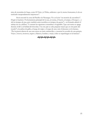 mica de montañas de fuego, como El Viejo y el Telica, ardientes o por lo menos humeantes, le da un
trasfondo inesperadamente majestuoso”.
         Sivers recorrió la zona del Pacífico de Nicaragua. Vio en León “un montón de escombros”.
Elogió el machete (“la herramienta principal de la casa, al cocina, el huerto, el campo, el bosque […]
útil en tiempos de paz, pero también arma mortífera en tiempos de guerra”), en Granada admiró el
trabajo de sus orfebres. Y constató las siguientes costumbres: el cigarrillo (“que casi nunca se apaga
durante el día”), la bebida del chocolate (“en este país se sabe preparar mejor que en otra parte del
mundo”), las peleas de gallos, el juego de naipe y el juego de azar, más el descanso en la hamaca.
“Por la puerta abierta de una casa suena un canto melancólico y susurran los acordes de una guitarra.
Viejos y mozos, morenos, negros y blancos, hombre y mujer, todos se repachingan en la hamaca”.

                                      




                                                                                                   15
 