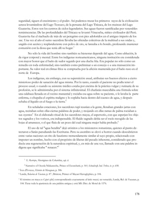 seguridad, siguen el crecimiento y el poder. Así podemos trazar los primeros rayos de la civilización
azteca levantándose del Lago Tezcuco, de la peruana del Lago Titicaca, de los muiscas del Lago
Guatavita. Estos son los centros de ciclos legendarios. Sus aguas fueron santificadas por venerables
reminiscencias. De las profundidades del Titicaca se levantó Viracocha, mítico civilizador del Perú.
Guatavita fue el riachuelo de más de un peregrino con pies adoloridos en el antiguo imperio de los
zac. Una vez al año el sumo sacerdote llevaba las ofrendas colectivas de la multitud a sus ondas y,
ungido con aceites y resplandeciente con polvo de oro, se lanzaba a lo hondo, profesando mantener
comunión con la diosa que tenía allí su hogar.3
        No sólo la vida del hombre sino también su bienestar depende del agua. Como ablución, le
da vigor corporal y mental. Entre los indígenas norteamericanos, ninguna institución era considerada
con mayor honor que el baño de sudor seguido por una ducha fría. Era popular no sólo como un
remedio en toda enfermedad, sino también como preliminar a un concejo o a una transacción im-
portante. Su valor real en climas fríos se comprueba por la afición mantenida por el baño ruso en el
norte de Europa.
        Los indígenas, sin embargo, con su superstición usual, atribuían sus buenos efectos a cierto
misterioso poder de sanación del agua misma. Por lo tanto, cuando el paciente no podía tener el
proceso usual, o cuando su asistente médico estaba por encima de la práctica vulgar y rutinaria de su
profesión, se le administraba por el sistema infinitesimal. El charlatán mascullaba una fórmula sobre
una calabaza llenada en el vecino manantial y rociaba esa agua sobre su paciente, o le lavaba la parte
enferma, o chupaba el espíritu maligno y lo soplaba hacia dentro del cuenco de agua, y después
echaba el líquido en el fuego o la tierra.4
        En señaladas estaciones, los sacerdotes tupí reunían a la gente, llenaban grandes jarras con
agua, recitaban sobre ellas ciertas palabras de poder, y mojando en ellas ramas de palma rociaban a
sus oyentes5 En el elaborado ritual de los sacerdotes mayas, el aspersorio, con que asperjan los obje-
tos sagrados y los votivos, era indispensable. El fluido sagrado debía ser el rocío recogido de las
hojas al amanecer, o el que fluía de un pozo del cual ninguna mujer había probado.6
        El uso de tal "agua bendita" dejó atónitos a los misioneros romanistas, quienes al punto de-
tectaron a Satán parodiando las Escrituras. Pero su asombro se elevó a horror cuando descubrieron
entre varias naciones un rito de bautismo tremendamente similar al suyo propio, relacionado con
imponer un nombre, hecho con el propósito de liberar del pecado inherente, considerado que pro-
ducía una regeneración de la naturaleza espiritual, y, en más de una vez, llamado con una palabra in-
dígena que significaba " renacer."7


        3
            E. Restrepo, Aborigines de Columbia, cap. ii.
        4
            Narrative of Oceola Nikkanoche, Prince of Econchatti, p. 141; Schoolcraft, Ind. Tribes, iv. p. 650.
5   Ives d'Evreux, Histoire de Maragnan, p. 306.
6   Landa, Relacion de Yucatan, p. 87 ; Brinton, Primer of Mayan Hieroglyphics, p. 104.
7   El término en maya es Caput zihil, correspondiendo exactamente al latín renasci, ser renacido, Landa, Rel. de Yucatan, p.
    144. Tiene toda la apariencia de una palabra antigua y está MS. Diet. de Motul de 1576.



                                                                                                                        178
 
