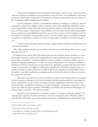 Tal rito era de antigüedad inmemorial entre los cheroquíes, aztecas, mayas, y peruanos. Si los
misioneros hubiesen recordado que era practicado en Asia con todos estos significados mucho antes
que fuera escogido como el signo de la nueva alianza, no hubiesen necesitado invocar ni a Satán ni a
Sto. Tomás para explicar su presencia en América.
         Como lo corporal es cercano a contaminación espiritual, y la limpieza a lo divino, la ablución
preparatoria a iniciar actos religiosos pronto comenzó a tener tanto significado emblemático como
real. El agua liberaba el alma del pecado como limpiaba de manchas la piel. Debemos acercarnos a
Dios con manos puras y corazón puro. Como Pilatos se lavó las manos ante la multitud para indicar
que no aceptaría la responsabilidad moral de los actos de ellos, así con un motivo similar, un jefe de
los natchez, que habiendo sido persuadido contra su sentido del deber para no sacrificarse él mismo
en la pira de su mandatario, se lavaría sus manos en agua limpia y la echaría en las brasas encendi-
das.8
        Cuando un peruano antiguo había revelado su culpa mediante confesión, se bañaba en un río
y repetía esta fórmula:
  “Oh tú Río, recibe los pecados que este día he confesado ante el Sol, llévalos hasta el mar, y no los
dejes aparecer más.” 9
   El indígena navajo que ha sido comisionado para acarrear un cuerpo muerto al entierro, se consi-
dera impuro hasta que se ha lavado escrupulosamente en agua preparada para este propósito me-
diante ciertas ceremonias.10 Cuando un bribri ha tocado un cadáver o una mujer encinta, toma una
calabaza de agua para purificarse.11 Un baño era un paso indispensable en los misterios de Mitras, la
iniciación en Eleusis, el medio para el culto meda de los algonquinos, la danza del maíz tierno de los
creeks, los ceremoniales de religión en todas partes. Inicialmente, el bautismo siempre fue por in-
mersión. Un baño era para solemnizar la recepción del niño en el gremio de la humanidad, tomado
de la previa costumbre de ablución en cualquier ocasión solemne. En ambos, el objeto es mayor pu-
reza, corporal y espiritual.
        Tan cierto como que hay una ley de conciencia, tan cierto como nuestras acciones se quedan
cortas de nuestras voluntades, así de cierto el hombre está dolorosamente alerta de varias imperfec-
ciones y deficiencias. Lo que él siente lo atribuyo al infante. Empeñados en liberarse de este senti-
miento de culpa, los delawares recurrían a un emético (Loskiel), los cherokees a una poción cocina-
da por una orden de mujeres guerreras (Timberlake), los takahlies del Territorio de Washington, los
aztecas, mayas, y peruanos, a la confesión auricular.
       Precisemos estos sentimientos en fórmula y tenemos los dogmas de "pecado original," y de
"regeneración espiritual." El orden del bautismo entre los aztecas comenzaba, "Oh niño, recibe el
agua del Señor del mundo, que es nuestra vida; es para lavar y purificar; que estas gotas quiten el pe-


8   Dumont, Mems. Hist. sur la Louisiane, i. p. 233.
9   Acosta, Hist. of el New World, lib. v. cap. 25.
10   Senate Report on Condition of Indian Tribes, p. 358 (Washington, 1867).
11   Gabb, Indian Tribes of Costa Rica, p. 505.



                                                                                                    179
 