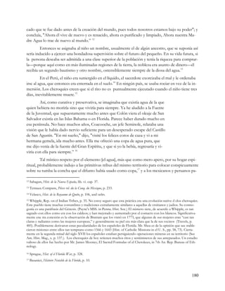 cado que te fue dado antes de la creación del mundo, pues todos nosotros estamos bajo su poder"; y
concluía, "Ahora él vive de nuevo y es renacido, ahora es purificado y limpiado, Ahora nuestra Ma-
dre Agua lo trae de nuevo al mundo.” 12
         Entonces se asignaba al niño un nombre, usualmente el de algún ancestro, que se suponía así
sería inducido a ejercer una bondadosa supervisión sobre el futuro del pequeño. En su vida futura, si
la persona deseaba ser admitida a una clase superior de la población y tenía la riqueza para comprar-
la—porque aquí como en más iluminadas regiones de la tierra, la nobleza era asunto de dinero—él
recibía un segundo bautismo y otro nombre, ostensiblemente siempre de la diosa del agua.13
         En el Perú, el niño era sumergido en el líquido, el sacerdote exorcizaba el mal y le ordenaba
irse al agua, que entonces era enterrada en el suelo.14 En ningún país, se usaba rociar en vez de la in-
mersión. Los cheroquíes creen que si el rito no es puntualmente ejecutado cuando el niño tiene tres
días, inevitablemente muere.15
        Así, como curativa y preservativa, se imaginaba que existía agua de la que
quien bebiera no moriría sino que viviría para siempre. Ya he aludido a la Fuente
de la Juventud, que supuestamente mucho antes que Colón viera el oleaje de San
Salvador existía en las Islas Bahama o en Florida. Parece haber durado mucho en
esa península. No hace muchos años, Coacooche, un jefe Seminole, relataba una
visión que le había dado nervio suficiente para un desesperado escape del Castillo
de San Agustín. "En mi sueño," dijo, "visité los felices cotos de caza y vi a mi
hermana gemela, ida mucho antes. Ella me ofreció una copa de agua pura, que
me dijo venía de la fuente del Gran Espíritu, y que si yo la bebía, regresaría y vi-
viría con ella para siempre.” 16
         Tal místico respeto por el elemento [el agua], más que como mero apero, por su hogar espi-
ritual, probablemente indujo a las primitivas tribus del mismo territorio para colocar conspicuamente
sobre su tumba la concha que el difunto había usado como copa,17 y a los mexicanos y peruanos pa-

12   Sahagun, Hist. de la Nueva España, lib. vi. cap. 37.
13   Ternaux-Compans, Pièces rel. du la Conq. du Mexique, p. 233.
14   Velasco, Hist. de la Royaume de Quito, p. 106, and oelrs.
15Whipple, Rep. on el Indian Tribes, p. 35. No estoy seguro que esta práctica era una evolución native d elos cheroquíes.
Este pueblo tiene muchas costumbres y tradiciones extrañamente similares a aquellas de crsitianos y judios. Su cosmo-
gonía es una paráfrasis del Génesis. (Payne's MSS. in Penna. Hist. Soc.) El número siete, de acuerdo a Whipple, es tan
sagrado con ellos como era con los caldeos; y han mejorado y aumentado por el contacto con los blancos. Significativa-
mente ene sta conexión es la observación de Bratram que los visitó en 1773, que algunas de sus mujeres eran “casi tan
claras y radiantes como las mujeres europeas,” y generalmente su piel era más clara que la de sus vecinos (Travels, p.
485). Posiblemente derivaron estas peculiaridades de los españoles de Florida. Mr. Shea es de la opinión que see stable-
cieron misiones entre ellos tan temprano como 1566 y 1643 (Hist. of Catholic Missions in el U. S., pp. 58, 73). Cierta-
mente en la segunda mitad del siglo XVII los españoles estaban persiguiendo operaciones mineras en su territorio (See
Am. Hist. Mag., x. p. 137.). Los cheroquíes de hoy retienen muchos ritos y sentiminetos de sus antepasados. Un estudio
valioso de ellos fue hecho por Mr. James Mooney, El Sacred Formulas of el Cherokees, in 7th An. Rep. Bureau of Eth-
nology.
16   Sprague, Hist. of el Florida War, p. 328.
17   Basanier, Histoire Notable de la Floride, p. 10.



                                                                                                                    180
 