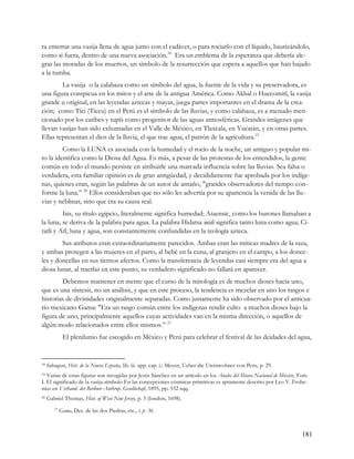 ra enterrar una vasija llena de agua junto con el cadáver, o para rociarlo con el líquido, bautizándolo,
como si fuera, dentro de una nueva asociación.18 Era un emblema de la esperanza que debería ale-
grar las moradas de los muertos, un símbolo de la resurrección que espera a aquellos que han bajado
a la tumba.
        La vasija o la calabaza como un símbolo del agua, la fuente de la vida y su preservadora, es
una figura conspicua en los mitos y el arte de la antigua América. Como Akbal o Huecomitl, la vasija
grande u original, en las leyendas aztecas y mayas, juega partes importantes en el drama de la crea-
ción; como Tici (Ticcu) en el Perú es el símbolo de las lluvias, y como calabaza, es a menudo men-
cionado por los caribes y tupís como progenitor de las aguas atmosféricas. Grandes imágenes que
llevan vasijas han sido exhumadas en el Valle de México, en Tlaxcala, en Yucatán, y en otras partes.
Ellas representan el dios de la lluvia, el que trae agua, el patrón de la agricultura.19
         Como la LUNA es asociada con la humedad y el rocío de la noche, un antiguo y popular mi-
to la identifica como la Diosa del Agua. Es más, a pesar de las protestas de los entendidos, la gente
común en todo el mundo persiste en atribuirle una marcada influencia sobre las lluvias. Sea falsa o
verdadera, esta familiar opinión es de gran antigüedad, y decididamente fue aprobada por los indíge-
nas, quienes eran, según las palabras de un autor de antaño, "grandes observadores del tiempo con-
forme la luna.” 20 Ellos consideraban que no sólo les advertía por su apariencia la venida de las llu-
vias y neblinas, sino que era su causa real.
         Isis, su título egipcio, literalmente significa humedad; Ataensic, como los hurones llamaban a
la luna, se deriva de la palabra para agua. La palabra Hidatsa midi significa tanto luna como agua; Ci-
tatli y Atl, luna y agua, son constantemente confundidas en la teología azteca.
        Sus atributos eran extraordinariamente parecidos. Ambas eran las míticas madres de la raza,
y ambas protegen a las mujeres en el parto, al bebé en la cuna, al granjero en el campo, a los donce-
les y doncellas en sus tiernos afectos. Como la transferencia de leyendas casi siempre era del agua a
diosa lunar, al traerlas en este punto, su verdadero significado no fallará en aparecer.
        Debemos mantener en mente que el curso de la mitología es de muchos dioses hacia uno,
que es una síntesis, no un análisis, y que en este proceso, la tendencia es mezclar en uno los rasgos e
historias de divinidades originalmente separadas. Como justamente ha sido observado por el anticua-
rio mexicano Gama: "Era un rasgo común entre los indígenas rendir culto a muchos dioses bajo la
figura de uno, principalmente aquellos cuyas actividades van en la misma dirección, o aquellos de
algún modo relacionados entre ellos mismos.” 21
              El plenilunio fue escogido en México y Perú para celebrar el festival de las deidades del agua,


18   Sahagun, Hist. de la Nueva España, lib. iii. app. cap. i.; Meyen, Ueber die Ureinwohner von Peru, p. 29.
19 Varias de estas figuras son recogidas por Jesús Sánchez en un artículo en los Anales del Museo Nacional de México, Tom.
I. El significado de la vasija-símbolo En las concepciones cósmicas primitivas es aptamente descrito por Leo V. Frobe-
nius en Verhand. der Berliner Anthrop. Gesellschaft, 1895, pp. 532 sqq.
20   Gabriel Thomas, Hist. of West New Jersey, p. 5 (london, 1698).
        21
             Gama, Des. de las dos Piedras, etc., i. p. 36.



                                                                                                                       181
 