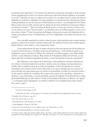 las patronas de la agricultura,22 y de manera muy general las ceremonias conectadas con las cosechas
fueron reguladas por sus fases. Los nicaraos decían que el dios de las lluvias, Quiateot, se levantaba
en el este,23 indicando así cómo se originó esta conexión. En un eclipse lunar, los indios del Orinoco
agarraban sus azadones y trabajaban con vigor ejemplar en su maizal creciente, diciendo que la luna
estaba poniéndose un velo de enojo por la habitual pereza de ellos;24 y una descripción de los Países
Bajos, escrita cerca de 1650, comenta que los salvajes de esa tierra "atribuyen a la luna gran influen-
cia sobre las cosechas.” 25 Para los ipurinas de Brasil, la luna es el dios que envía las cosechas y fru-
tos. Se refieren a él como "Nuestro padre," y lo describen como un hombre pequeño y viejo, con el
pelo sobre su frente.26 Entre los guaycurís de Paraguay solamente las mujeres, las labradoras de los
campos, ejecutaban los ritos a la deidad lunar, cuyo favor imploraban como dador del aumento en la
cosecha.27
        Esta venerable superstición, común a todas las razas, todavía perdura entre nuestros propios
granjeros, muchos de los cuales continúan observando "las señales de la luna" para sembrar granos,
plantar árboles, cortar madera, y otras ocupaciones rurales.
        Como representante del agua, la madre universal, la luna era la protectora de las mujeres en
el parto, la diosa del amor y los bebés, la patrona del matrimonio. A ella clamaba la madre en su
tribulación, sea por el nombre de "Diana, diva triformis", en la Roma pagana, o por Mama Quilla
en Perú, o como Metztli en Anahauc. Bajo el título de Yohualticitl, la Dama de la Noche, en este
último país ella era también la guardiana de bebés, y como Tecziztecatl, la causa de generación.28
         Muy diferente es otro aspecto de la diosa luna, y bien pueden los mexicanos pintarla con
dos colores. La benévola dadora de cosechas y retoños, tiene sin embargo una fase portentosa y
terrible. Ella es también la diosa de la noche, la humedad, y el frío; ella engendra los venenos
miasmáticos que sacuden nuestro huesos; ella oculta en su capa el enemigo que nos toma de sor-
presa; ella rige esas vagas formas que nos asustan en la penumbra; el sonido sin causa de la noche o
su más opresivo silencio le es familiar; ella es quien envía sueños en los que dioses y demonios se
divierten a costa del hombre, y el sueño profundo, gemelo de la Muerte. En la filosofía de lo oculto
de la Edad Media ella era "Jefe sobre la Noche, la Oscuridad, el Descanso, la Muerte, y las Aguas;"
29
   en el lenguaje de los algonquines, su nombre es idéntico con las palabras para noche, muerte,
frío, sueño, y agua.30


        22
             Garcia, Or. de los Indios, p. 109.
        23
             Oviedo, Rel. de la Prov. de Nicaragua, p. 41. El nombre es una corrupción del azteca Quiauhteotl, Dios de la Lluvia.
24   Gumilla, Hist. del Orinoco, ii. cap. 23.5
25   Doc. Hist. of New York, iv. p. 130.
26   Paul Ehrenreich, Volker Brasiliens, p. 72 (1891).
27   Guido Boggiani, I Caduvei, p. 298 (1895.
28   Gama, Des. de las dos Piedras, ii. p. 41 ; Gallatin, Trans. Am. Ethnol. Soc., i. p. 343.
29   Adrian Van Helmont, Workes, p. 142, foL (London, 1662).
30La luna es nipa o nipaz; nipa, duermo; nipawi, noche ; nip, muero ; nepua, muerto; nipanoue, frío. Esta antigua relación fue
apuntada por Volney (Duponceau, Langues de l' Amerique du Nord, p. 317). Pero el parentesco de estas palabras a las


                                                                                                                                    182
 