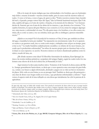 Ella es la mujer de mente maligna que trae enfermedades a los hombres, que en el principio
 trajo dolor y muerte al mundo—nuestra común madre, pero la causa cruel de nuestros males ac-
 tuales. A veces es la luna, a veces el agua, de quien se dice: "Todos nosotros estamos bajo el poder
 del mal y el pecado, porque somos hijos del Agua," dice la fórmula bautismal mexicana. Que Unk-
 tahe, espíritu del agua, es el amo de sueños y brujería, es la creencia de los dakotas.31 Los hurones
 decían de Ataensic que era el ama de las almas de los muertos, y que destruía a los vivientes.32 Un
 espíritu femenino, la esposa del gran Manitou cuyo corazón es el sol, creían los antiguos algonqui-
 nes, traía muerte y enfermedad a la raza; "Es ella quien mata a los hombres, si no ellos nunca mo-
 rirían; ella se come su carne y roe sus entrañas, hasta que ellos se doblegan y perecen miserable-
 mente.” 33
         ¿Quién es esa mujer? En la leyenda de los muiscas es Chía, la luna, que también era diosa
 del agua e inundaba la tierra por maldad.34 Su reputación era notoriamente mala. Si se le aparecía
 en sueños a un guerrero sauk, éste se vestía como mujer y trabajaba como tal por un tiempo, para
 evitar su ira.35 La madre brasileña cuidadosamente escudaba a su infante de los rayos lunares, cre-
 yendo que le producirían enfermedad;36 las tribus de nuestro propio país no duermen bajo su luz,
 ni dejan su caza expuesta a su acción. Nosotros mismos no hemos abandonado palabras como lu-
 nático, tocado de luna, etc.
         ¿De dónde sacamos estas ideas? El filosófico historiador de medicina, Kurt Sprengel, las
 traza a las teorías médicas primitivas y populares del antiguo Egipto, según las cuales todos los ma-
 lestares eran efectos de la ira de la diosa Isis, la Humedad, la Luna.37
         Aquí tenemos la clave para muchos mitos. Tomemos el de Centeotl, la diosa azteca del Ma-
 íz. Aunque generalmente benevolente, se decía que a veces aparecía como una mujer de gran belle-
 za, y atraía a sus brazos a algún infortunado, destinado a pagar con su vida sus breves momentos
 de placer. Sólo verla en esta forma ya era un presagio fatal. También se decía que ella pertenecía a
 una clase de dioses cuyo hogar estaba en el oeste, y que producían enfermedades y dolores.38 Aquí
 vemos el aspecto malo de la luna reflejado en otra diosa que inicialmente fue sólo la patrona de la
 agricultura.


de agua nip, nipi, nepi, no había sido notado antes. Esto prueba la asociación de ideas sobre las que yo pongo mucho
énfasis en mitología. Una relación algo similar existe en azteca y lenguas cognadas, miqui, morir, micqui, muerto, mictalan,
el mundo de la muerte, temiqui, soñar, cec-miqui, congelar. ¿Sería ir demasiado lejos conectar otras con metzli, luna? (Ver
Buschmann, Spuren der Aztekischen Sprache im Nördlichen México, p. 80.)
31   Schoolcraft, Ind. Tribes, vol. iii. p. 485.
32   Rel. de la Nouvelle France, 1635, p. 34 ; Sagard, Dict. de la Langue Huronne.
33   Rel. de la Nouv. France, 1634, p. 16.
34   Humboldt, Vues des Cordillères, p. 21
35   Keatiug, Narrative, i. p. 216, in Waltz.
36   Spix aud Martius, Travels in Brazil, ii. p. 247.
37   Hist. de la Médecine, i. p. 34.
38 Gama, Des. de las dos Piedras, etc., ii. pp. 100-102. Comparar Sahagun, Hist. de in Nueva España, lib. i. cap.

vi.



                                                                                                                       183
 