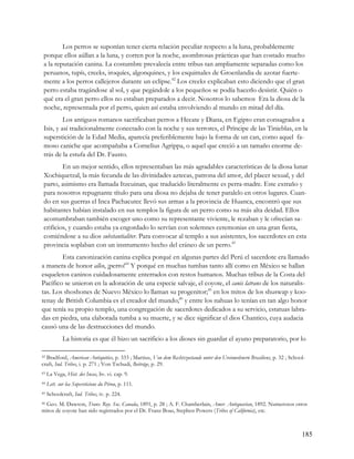 Los perros se suponían tener cierta relación peculiar respecto a la luna, probablemente
 porque ellos aúllan a la luna, y corren por la noche, asombrosas prácticas que han costado mucho
 a la reputación canina. La costumbre prevalecía entre tribus tan ampliamente separadas como los
 peruanos, tupís, creeks, iroquíes, algonquines, y los esquimales de Groenlandia de azotar fuerte-
 mente a los perros callejeros durante un eclipse.42 Los creeks explicaban esto diciendo que el gran
 perro estaba tragándose al sol, y que pegándole a los pequeños se podía hacerlo desistir. Quién o
 qué era el gran perro ellos no estaban preparados a decir. Nosotros lo sabemos Era la diosa de la
 noche, representada por el perro, quien así estaba envolviendo al mundo en mitad del día.
          Los antiguos romanos sacrificaban perros a Hecate y Diana, en Egipto eran consagrados a
 Isis, y así tradicionalmente conectado con la noche y sus terrores, el Príncipe de las Tinieblas, en la
 superstición de la Edad Media, aparecía preferiblemente bajo la forma de un can, como aquel fa-
 moso caniche que acompañaba a Cornelius Agrippa, o aquel que creció a un tamaño enorme de-
 trás de la estufa del Dr. Fausto.
         En un mejor sentido, ellos representaban las más agradables características de la diosa lunar
 Xochiquetzal, la más fecunda de las divinidades aztecas, patrona del amor, del placer sexual, y del
 parto, asimismo era llamada Itzcuinan, que traducido literalmente es perra-madre. Este extraño y
 para nosotros repugnante título para una diosa no dejaba de tener paralelo en otros lugares. Cuan-
 do en sus guerras el Inca Pachacutec llevó sus armas a la provincia de Huanca, encontró que sus
 habitantes habían instalado en sus templos la figura de un perro como su más alta deidad. Ellos
 acostumbraban también escoger uno como su representante viviente, le rezaban y le ofrecían sa-
 crificios, y cuando estaba ya engordado lo servían con solemnes ceremonias en una gran fiesta,
 comiéndose a su dios substantialiter. Para convocar al templo a sus asistentes, los sacerdotes en esta
 provincia soplaban con un instrumento hecho del cráneo de un perro.43
        Esta canonización canina explica porqué en algunas partes del Perú el sacerdote era llamado
a manera de honor allco, ¡perro!44 Y porqué en muchas tumbas tanto allí como en México se hallan
esqueletos caninos cuidadosamente enterrados con restos humanos. Muchas tribus de la Costa del
Pacífico se unieron en la adoración de una especie salvaje, el coyote, el canis latrans de los naturalis-
tas. Los shoshones de Nuevo México lo llaman su progenitor;45 en los mitos de los shuswap y koo-
tenay de British Columbia es el creador del mundo;46 y entre los nahuas lo tenían en tan algo honor
que tenía su propio templo, una congregación de sacerdotes dedicados a su servicio, estatuas labra-
das en piedra, una elaborada tumba a su muerte, y se dice significar el dios Chantico, cuya audacia
causó una de las destrucciones del mundo.
             La historia es que él hizo un sacrificio a los dioses sin guardar el ayuno preparatorio, por lo

42Bradford, American Antiquities, p. 333 ; Martius, Von dem Rechtszustande unter den Ureinwohnern Brasiliens, p. 32 ; School-
craft, Ind. Tribes, i. p. 271 ; Von Tschudi, Beiträge, p. 29.
43   La Vega, Hist. des Incas, liv. vi. cap. 9.
44   Lett. sur lea Supersticions du Pérou, p. 111.
45   Schoolcraft, Ind. Tribes, iv. p. 224.
46 Geo. M. Dawson, Trans. Roy. Soc. Canada, 1891, p. 28 ; A. F. Chamberlain, Amer. Antiquarian, 1892. Numerosos otros

mitos de coyote han sido registrados por el Dr. Franz Boas, Stephen Powers (Tribes of California), etc.



                                                                                                                           185
 